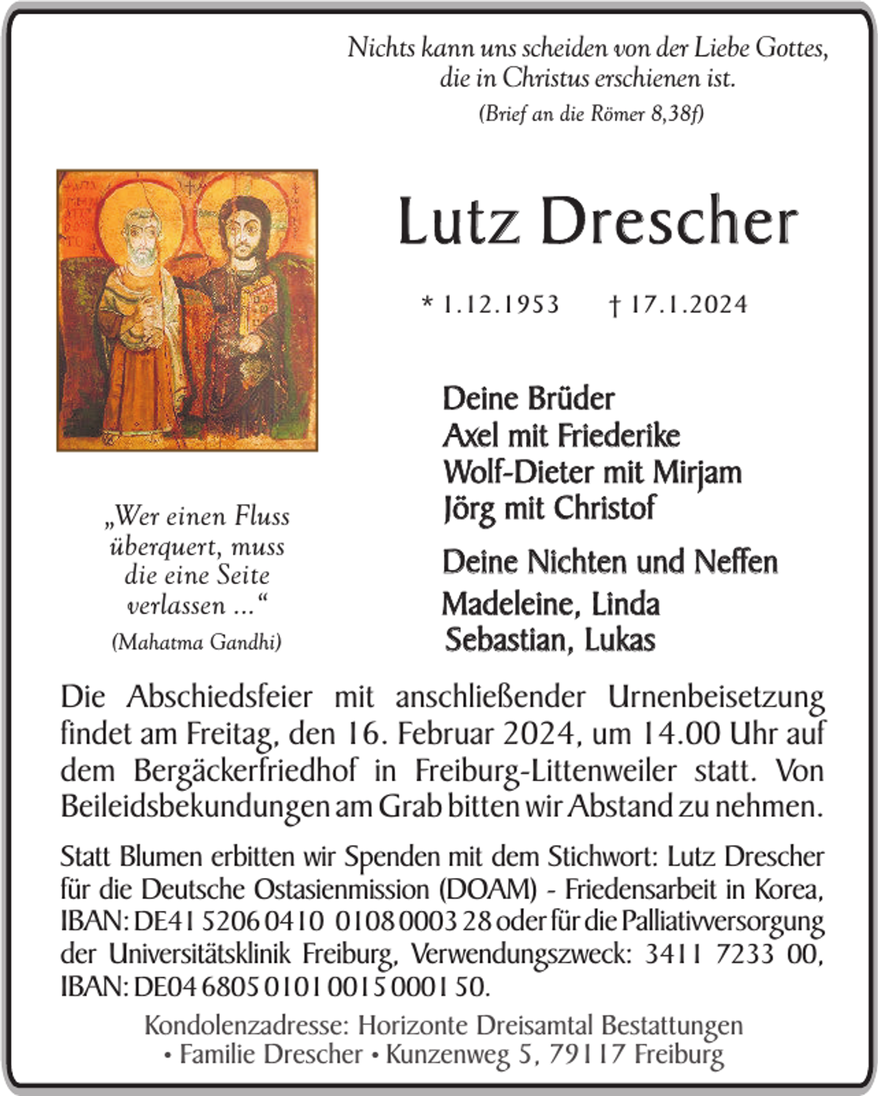 <p>Nichts kann uns scheiden von der Liebe Gottes,<br />die in Christus erschienen ist.<br />(Brief an die Römer 8,38f)</p><p>Lutz Drescher<br />* 1.12.1953</p><p>„Wer einen Fluss<br />überquert, muss<br />die eine Seite<br />verlassen ...“<br />(Mahatma Gandhi)</p><p>† 17.1.2024</p><p>Deine Brüder<br />Axel mit Friederike<br />Wolf-Dieter mit Mirjam<br />Jörg mit Christof<br />Deine Nichten und Neffen<br />Madeleine, Linda<br />Sebastian, Lukas</p><p>Die Abschiedsfeier mit anschließender Urnenbeisetzung<br />findet am Freitag, den 16. Februar 2024, um 14.00 Uhr auf<br />dem Bergäckerfriedhof in Freiburg-Littenweiler statt. Von<br />Beileidsbekundungen am Grab bitten wir Abstand zu nehmen.<br />Statt Blumen erbitten wir Spenden mit dem Stichwort: Lutz Drescher<br />für die Deutsche Ostasienmission (DOAM) - Friedensarbeit in Korea,<br />IBAN: DE41 5206 041108 0003 28 oder für die Palliativversorgung<br />der Universitätsklinik Freiburg, Verwendungszweck: 3411 7233 00,<br />IBAN: DE04 6805 0101 0015 0001 50.<br />Kondolenzadresse: Horizonte Dreisamtal Bestattungen<br />• Familie Drescher • Kunzenweg 5, 79117 Freiburg</p>