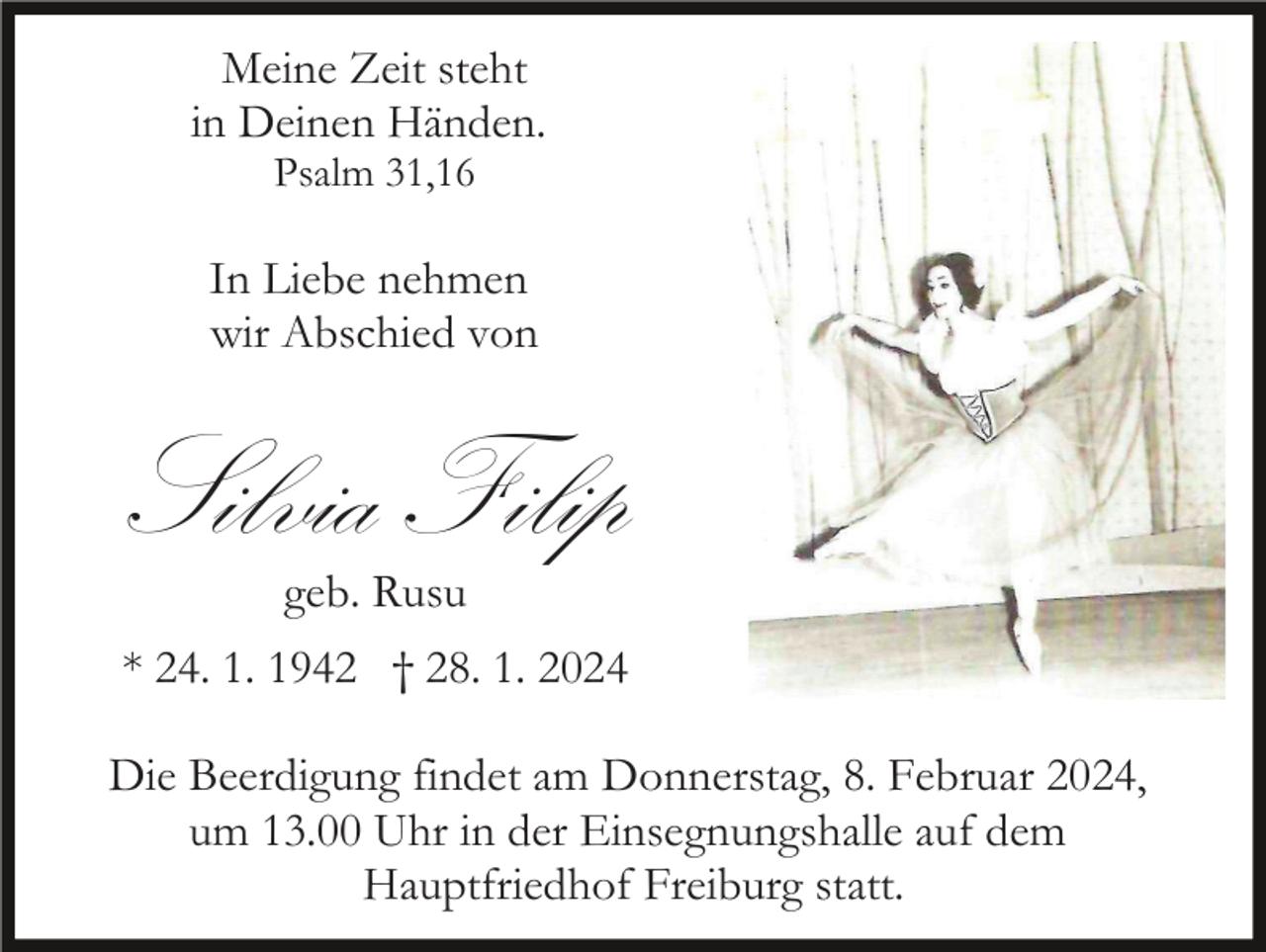 <p>Meine Zeit steht<br />in Deinen Händen.<br />Psalm 31,16</p><p>In Liebe nehmen<br />wir Abschied von</p><p>Silvia Filip<br />geb. Rusu<br />* 24. 1. 1942 † 28. 1. 2024<br />Die Beerdigung findet am Donnerstag, 8. Februar 2024,<br />um 13.00 Uhr in der Einsegnungshalle auf dem<br />Hauptfriedhof Freiburg statt.</p>