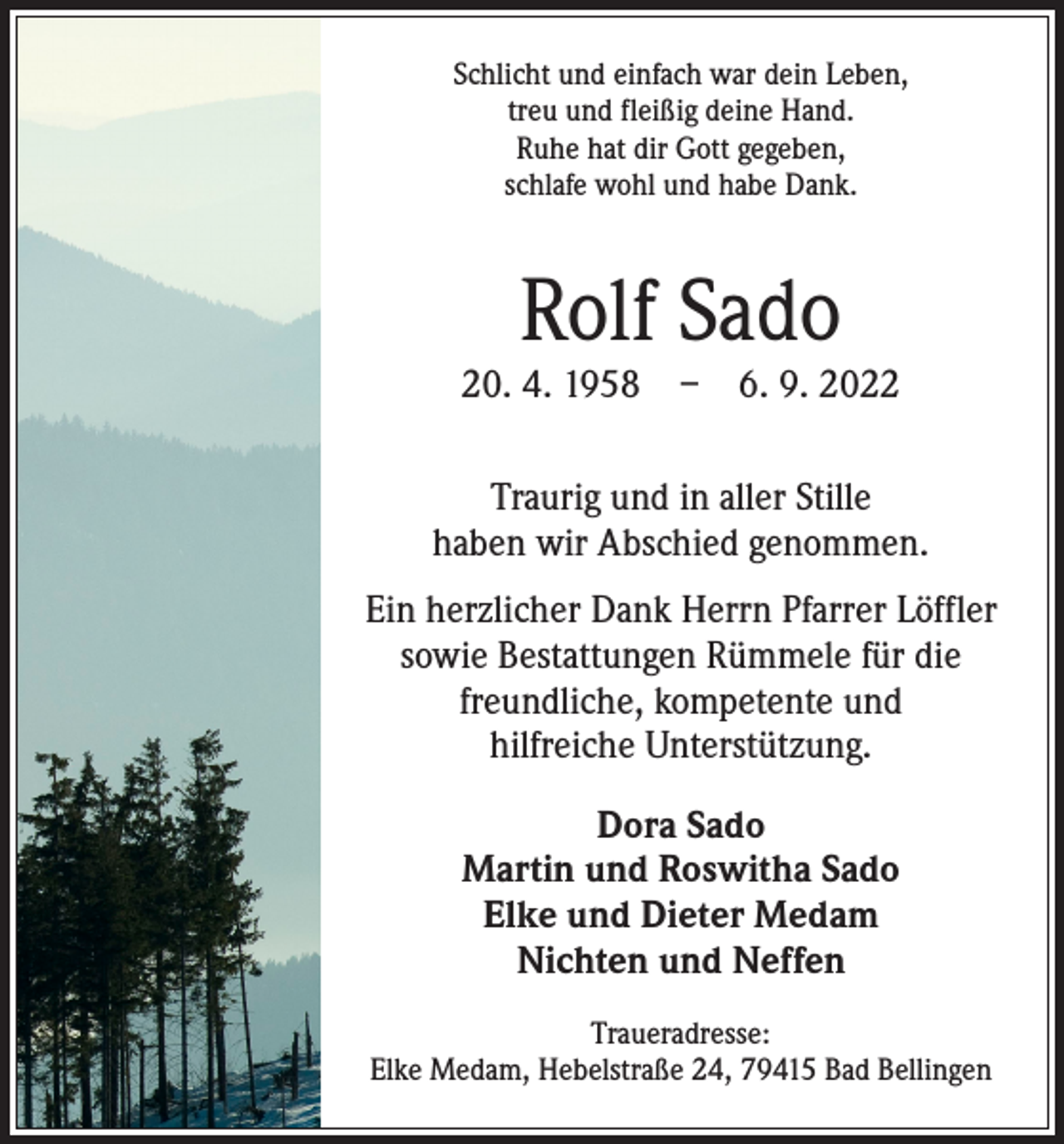 <p>Schlicht und einfach war dein Leben,<br />treu und fleißig deine Hand.<br />Ruhe hat dir Gott gegeben,<br />schlafe wohl und habe Dank.</p><p>Rolf Sado</p><p>20. 4. 1958 – 6. 9. 2022<br />Traurig und in aller Stille<br />haben wir Abschied genommen.<br />Ein herzlicher Dank Herrn Pfarrer Löffler<br />sowie Bestattungen Rümmele für die<br />freundliche, k­ ompetente und<br />hilfreiche Unterstützung.<br />Dora Sado<br />Martin und Roswitha Sado<br />Elke und Dieter Medam<br />Nichten und Neffen<br />Traueradresse:<br />Elke Medam, Hebelstraße 24, 79415 Bad Bellingen</p>