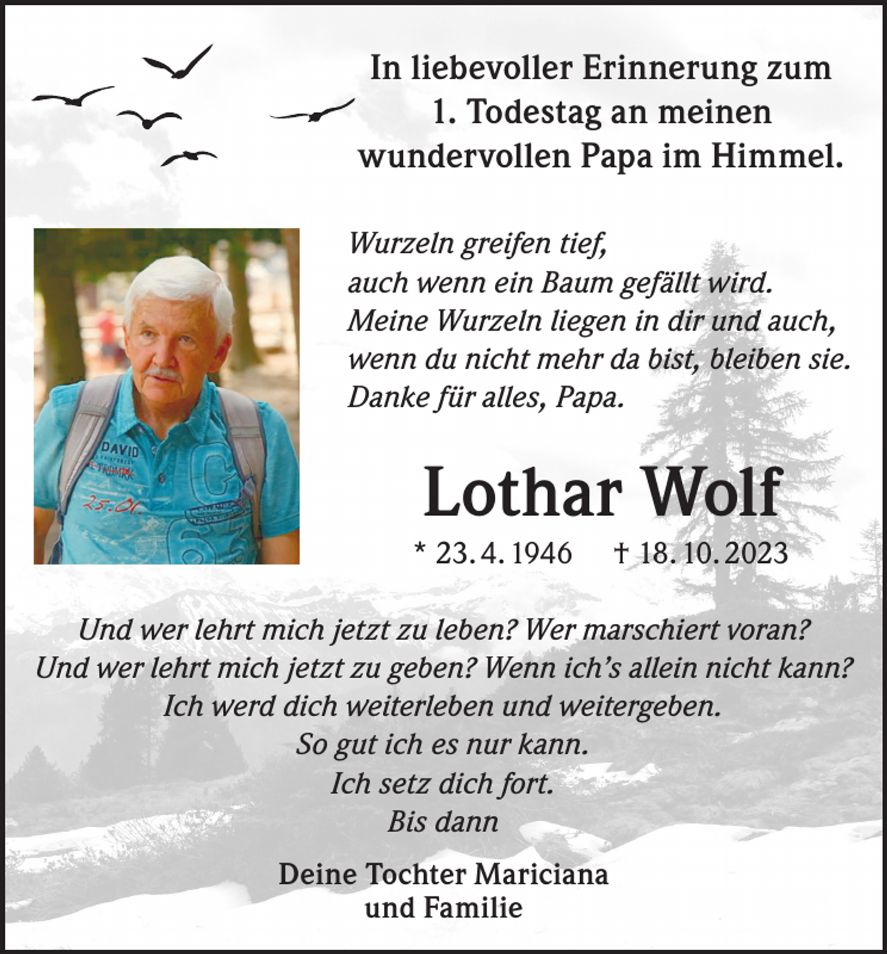<p>In liebevoller Erinnerung zum<br />1. Todestag an meinen<br />wundervollen Papa im Himmel.<br />Wurzeln greifen tief,<br />auch wenn ein Baum gefällt wird.<br />Meine Wurzeln liegen in dir und auch,<br />wenn du nicht mehr da bist, bleiben sie.<br />Danke für alles, Papa.</p><p>Lothar Wolf<br />* 23. 4. 1946</p><p>† 18. 10. 2023</p><p>Und wer lehrt mich jetzt zu leben? Wer marschiert voran?<br />Und wer lehrt mich jetzt zu geben? Wenn ich’s allein nicht kann?<br />Ich werd dich weiterleben und weitergeben.<br />So gut ich es nur kann.<br />Ich setz dich fort.<br />Bis dann<br />Deine Tochter Mariciana<br />und Familie</p>