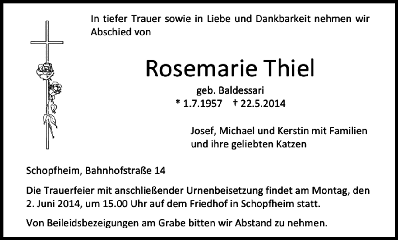 <p>In tiefer Trauer sowie in Liebe und Dankbarkeit nehmen wir<br />Abschied von</p><p>Rosemarie Thiel<br />geb. Baldessari<br />* 1.7.1957 † 22.5.2014</p><p>Josef, Michael und Kerstin mit Familien<br />und ihre geliebten Katzen<br />Schopfheim, Bahnhofstraße 14<br />Die Trauerfeier mit anschließender Urnenbeisetzung findet am Montag, den<br />2. Juni 2014, um 15.00 Uhr auf dem Friedhof in Schopfheim statt.<br />Von Beileidsbezeigungen am Grabe bitten wir Abstand zu nehmen.</p>