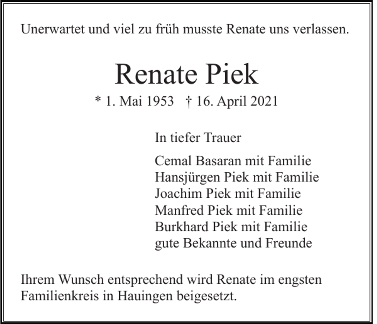 <p>Unerwartet und viel zu früh musste Renate uns verlassen.</p><p>Renate Piek<br />* 1. Mai 1953 † 16. April 2021<br />In tiefer Trauer<br />Cemal Basaran mit Familie<br />Hansjürgen Piek mit Familie<br />Joachim Piek mit Familie<br />Manfred Piek mit Familie<br />Burkhard Piek mit Familie<br />gute Bekannte und Freunde<br />Ihrem Wunsch entsprechend wird Renate im engsten<br />Familienkreis in Hauingen beigesetzt.</p>