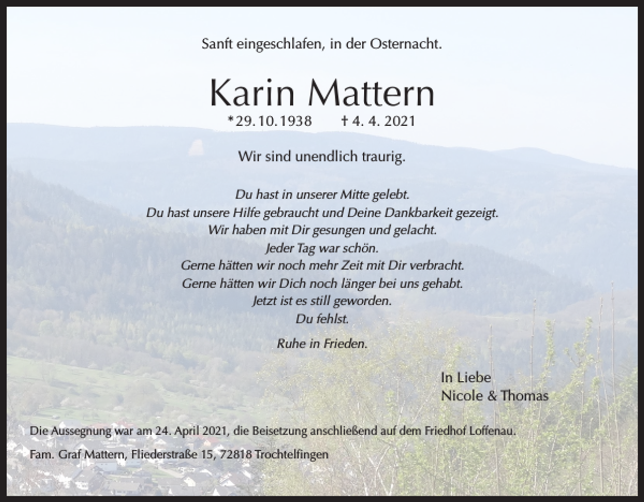 <p>Sanft eingeschlafen, in der Osternacht.</p><p>Karin Mattern<br />* 29. 10. 1938 † 4. 4. 2021<br />Wir sind unendlich traurig.<br />Du hast in unserer Mitte gelebt.<br />Du hast unsere Hilfe gebraucht und Deine Dankbarkeit gezeigt.<br />Wir haben mit Dir gesungen und gelacht.<br />Jeder Tag war schön.<br />Gerne hätten wir noch mehr Zeit mit Dir verbracht.<br />Gerne hätten wir Dich noch länger bei uns gehabt.<br />Jetzt ist es still geworden.<br />Du fehlst.<br />Ruhe in Frieden.</p><p>In Liebe<br />Nicole &amp; Thomas<br />Die Aussegnung war am 24. April 2021, die Beisetzung anschließend auf dem Friedhof Loffenau.<br />Fam. Graf Mattern, Fliederstraße 15, 72818 Trochtelfingen</p>