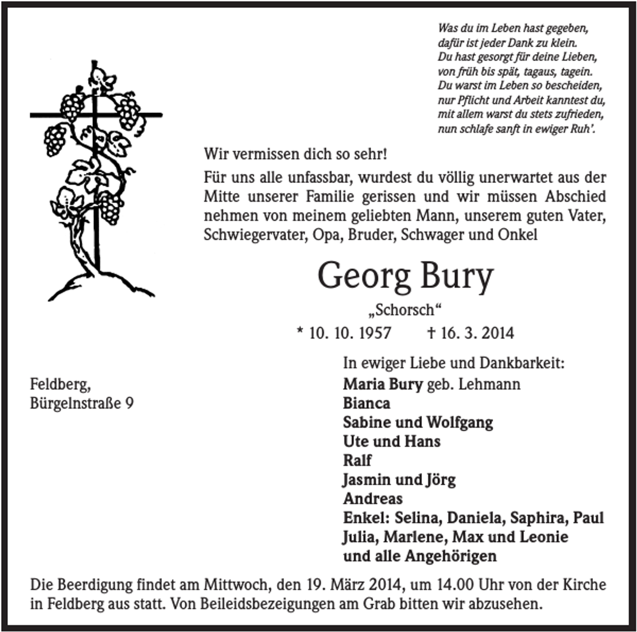 <p>Was du im Leben hast gegeben,<br />dafür ist jeder Dank zu klein.<br />Du hast gesorgt für deine Lieben,<br />von früh bis spät, tagaus, tagein.<br />Du warst im Leben so bescheiden,<br />nur Pflicht und Arbeit kanntest du,<br />mit allem warst du stets zufrieden,<br />nun schlafe sanft in ewiger Ruh’.</p><p>Wir vermissen dich so sehr!<br />Für uns alle unfassbar, wurdest du völlig unerwartet aus der<br />Mitte unserer Familie gerissen und wir müssen Abschied<br />nehmen von meinem geliebten Mann, unserem guten Vater,<br />Schwiegervater, Opa, Bruder, Schwager und Onkel</p><p>Georg Bury<br />„Schorsch“<br />* 10. 10. 1957<br />† 16. 3. 2014<br />Feldberg,<br />Bürgelnstraße 9</p><p>In ewiger Liebe und Dankbarkeit:<br />Maria Bury geb. Lehmann<br />Bianca<br />Sabine und Wolfgang<br />Ute und Hans<br />Ralf<br />Jasmin und Jörg<br />Andreas<br />Enkel: Selina, Daniela, Saphira, Paul<br />Julia, Marlene, Max und Leonie<br />und alle Angehörigen</p><p>Die Beerdigung findet am Mittwoch, den 19. März 2014, um 14.00 Uhr von der Kirche<br />in Feldberg aus statt. Von Beileidsbezeigungen am Grab bitten wir abzusehen.</p>