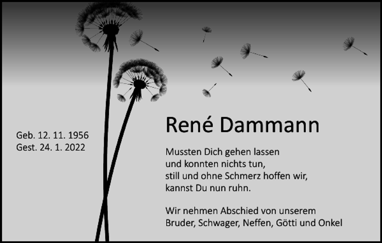 <p>Geb. 12. 11. 1956<br />Gest. 24. 1. 2022</p><p>René Dammann<br />Mussten Dich gehen lassen<br />und konnten nichts tun,<br />still und ohne Schmerz hoffen wir,<br />kannst Du nun ruhn.<br />Wir nehmen Abschied von unserem<br />Bruder, Schwager, Neffen, Götti und Onkel</p>