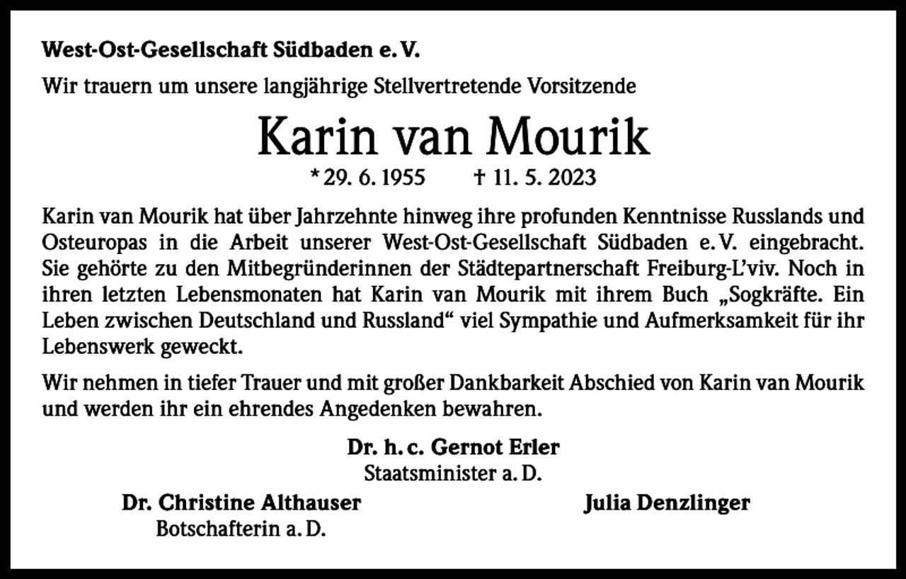 <p>West-Ost-Gesellschaft Südbaden e. V.<br />Wir trauern um unsere langjährige Stellvertretende Vorsitzende</p><p>Karin van Mourik<br />* 29. 6. 1955 † 11. 5. 2023</p><p>Karin van Mourik hat über Jahrzehnte hinweg ihre profunden Kenntnisse Russlands und<br />Osteuropas in die Arbeit unserer West-Ost-Gesellschaft Südbaden e. V. eingebracht.<br />Sie gehörte zu den Mitbegründerinnen der Städtepartnerschaft Freiburg-L’viv. Noch in<br />ihren letzten Lebensmonaten hat Karin van Mourik mit ihrem Buch „Sogkräfte. Ein<br />­Leben zwischen Deutschland und Russland“ viel Sympathie und Aufmerksamkeit für ihr<br />Lebenswerk geweckt.<br />Wir nehmen in tiefer Trauer und mit großer Dankbarkeit Abschied von Karin van Mourik<br />und werden ihr ein ehrendes Angedenken bewahren.</p><p>Dr. h. c. Gernot Erler<br />Staatsminister a. D.<br />Dr. Christine Althauser<br />Botschafterin a. D.</p><p>Julia Denzlinger</p>