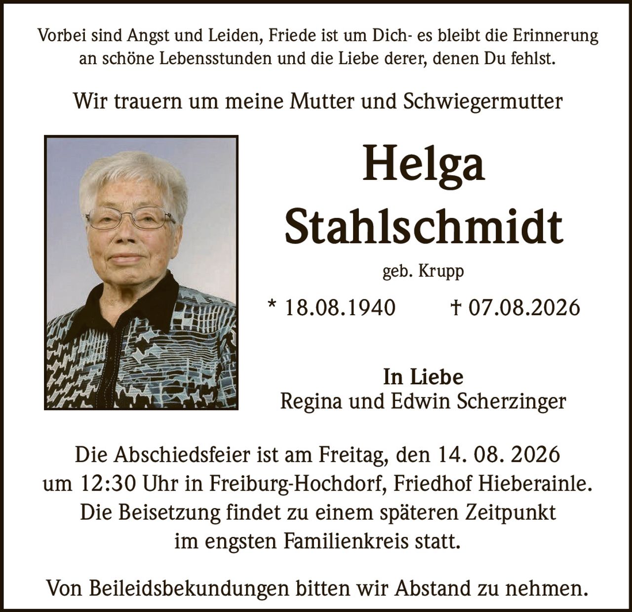 <p>Vorbei sind Angst und Leiden, Friede ist um Dich- es bleibt die Erinnerung an schöne Lebensstunden und die Liebe derer, denen Du fehlst.</p>

<p>Wir trauern um meine Mutter und Schwiegermutter</p>

<p><strong>Helga Stahlschmidt</strong></p>

<p>geb. Krupp</p>

<p>* 18.08.1940 † 07.08.2026</p>

<p>In Liebe<br/>
Regina und Edwin Scherzinger</p>

<p>Die Abschiedsfeier ist am Freitag, den 14. 08. 2026 um 12:30 Uhr in Freiburg-Hochdorf, Friedhof Hieberainle. Die Beisetzung findet zu einem späteren Zeitpunkt im engsten Familienkreis statt.</p>

<p>Von Beileidsbekkundungen bitten wir Abstand zu nehmen.</p>