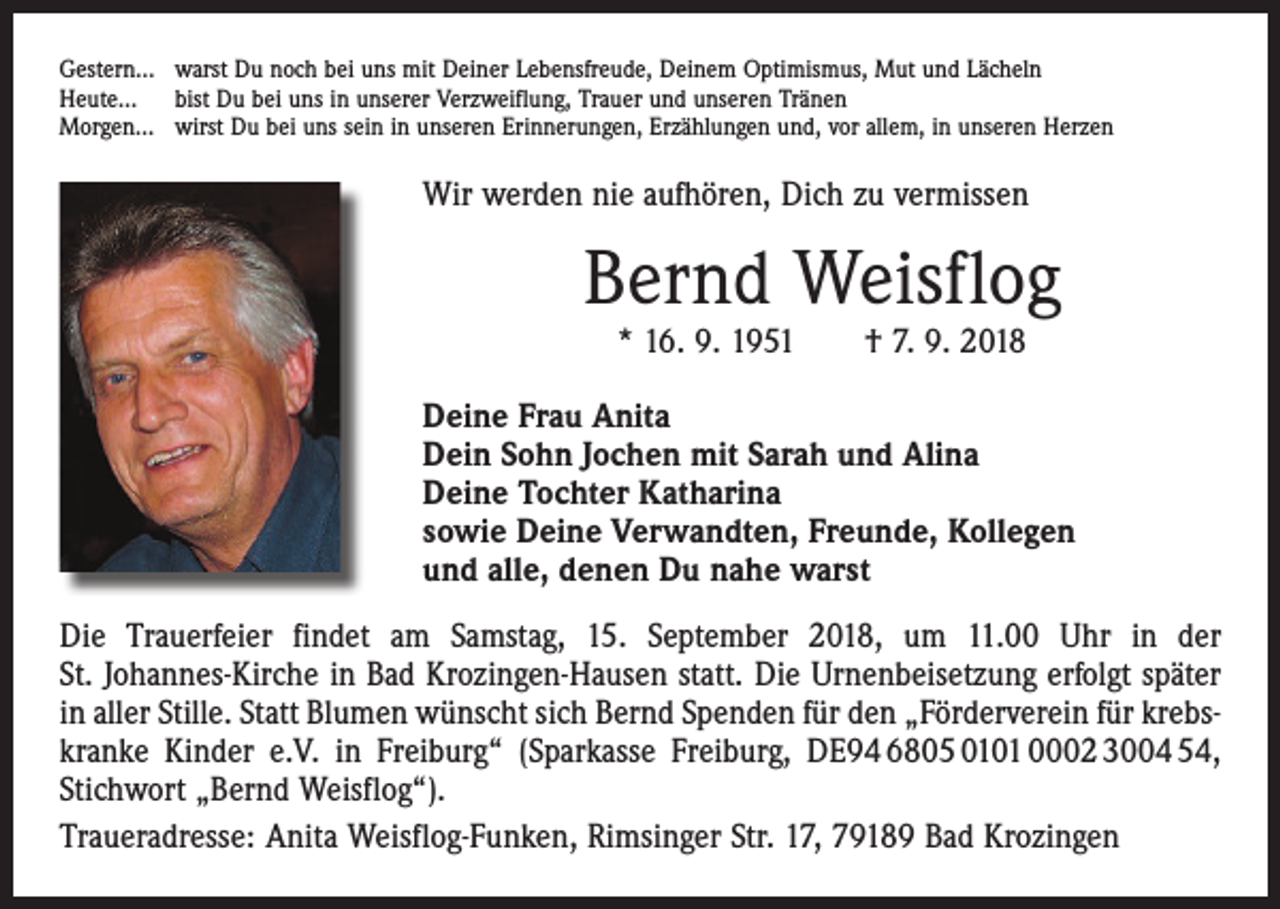 <p>Gestern… warst Du noch bei uns mit Deiner Lebensfreude, Deinem Optimismus, Mut und Lächeln<br />Heute… bist Du bei uns in unserer Verzweiflung, Trauer und unseren Tränen<br />Morgen… wirst Du bei uns sein in unseren Erinnerungen, Erzählungen und, vor allem, in unseren Herzen</p><p>Wir werden nie aufhören, Dich zu vermissen</p><p>Bernd Weisflog<br />* 16. 9. 1951 † 7. 9. 2018</p><p>Deine Frau Anita<br />Dein Sohn Jochen mit Sarah und Alina<br />Deine Tochter Katharina<br />sowie Deine Verwandten, Freunde, Kollegen<br />und alle, denen Du nahe warst<br />Die Trauerfeier findet am Samstag, 15. September 2018, um 11.00 Uhr in der<br />St. Johannes-­Kirche in Bad Krozingen-Hausen statt. Die Urnenbeisetzung erfolgt später<br />in aller Stille. Statt Blumen wünscht sich Bernd Spenden für den „Förderverein für krebskranke ­Kinder e.V. in Freiburg“ (Sparkasse Freiburg, DE94 6805 0101 0002 3004 54,<br />Stichwort „Bernd Weisflog“).<br />Traueradresse: Anita Weisflog-Funken, Rimsinger Str. 17, 79189 Bad Krozingen</p>