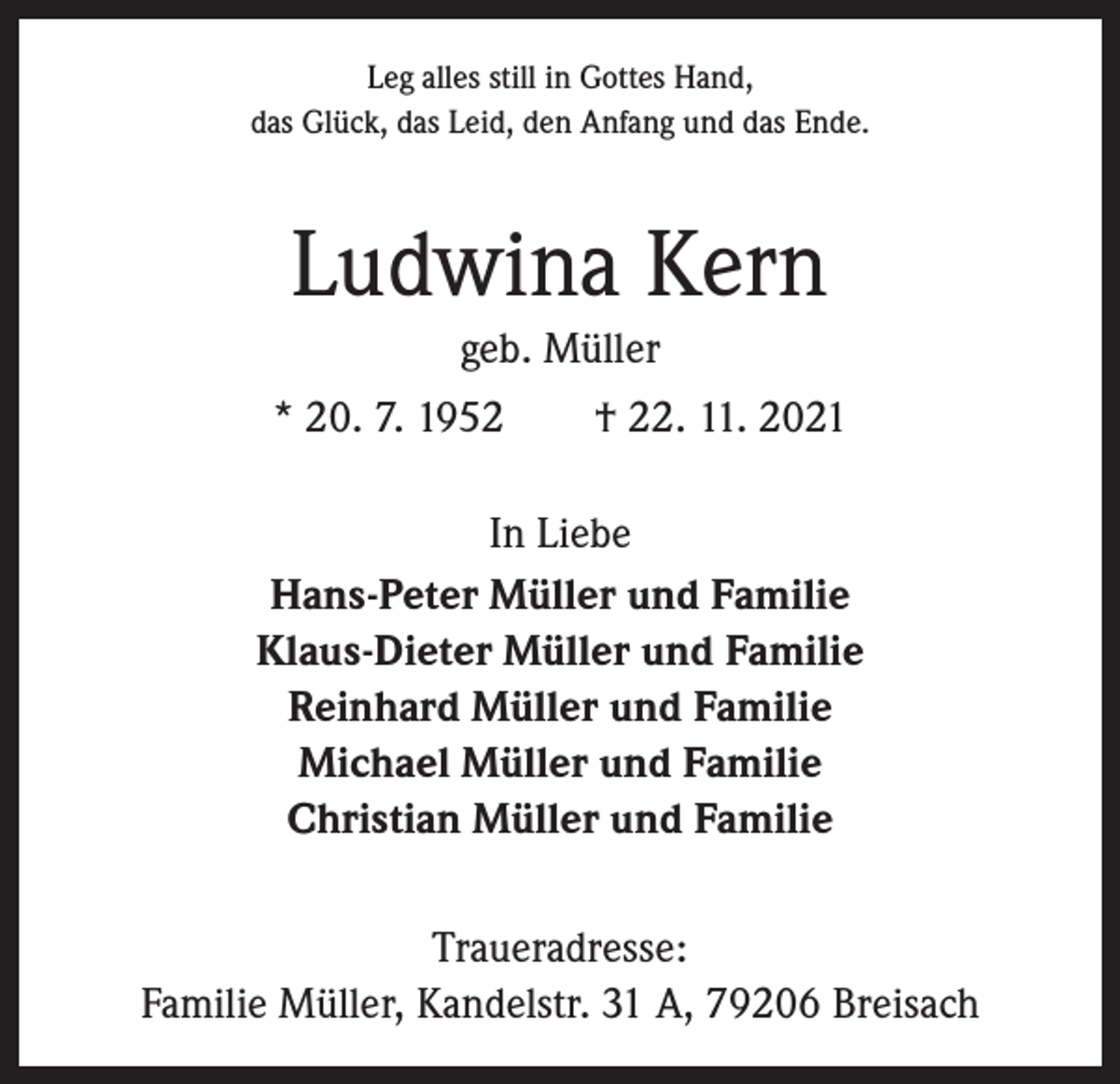 <p>Leg alles still in Gottes Hand,<br />das Glück, das Leid, den Anfang und das Ende.</p><p>Ludwina Kern<br />geb. Müller<br />* 20. 7. 1952 † 22. 11. 2021<br />In Liebe<br />Hans-Peter Müller und Familie<br />Klaus-Dieter Müller und Familie<br />Reinhard Müller und Familie<br />Michael Müller und Familie<br />Christian Müller und Familie<br />Traueradresse:<br />Familie Müller, Kandelstr. 31 A, 79206 Breisach</p>