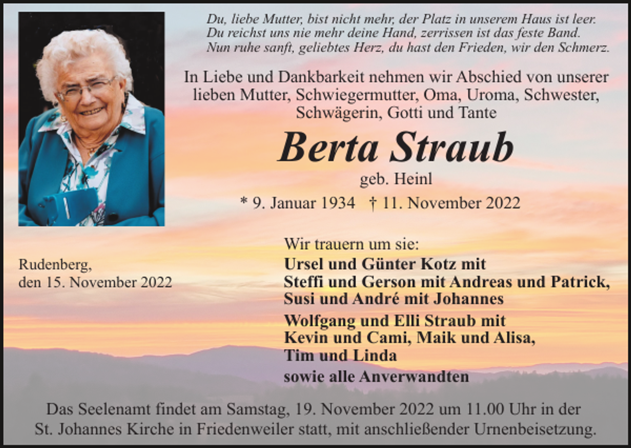 <p>Du, liebe Mutter, bist nicht mehr, der Platz in unserem Haus ist leer.<br />Du reichst uns nie mehr deine Hand, zerrissen ist das feste Band.<br />Nun ruhe sanft, geliebtes Herz, du hast den Frieden, wir den Schmerz.</p><p>In Liebe und Dankbarkeit nehmen wir Abschied von unserer<br />lieben Mutter, Schwiegermutter, Oma, Uroma, Schwester,<br />Schwägerin, Gotti und Tante</p><p>Berta Straub<br />geb. Heinl<br />* 9. Januar 1934 † 11. November 2022</p><p>Rudenberg,<br />den 15. November 2022</p><p>Wir trauern um sie:<br />Ursel und Günter Kotz mit<br />Steffi und Gerson mit Andreas und Patrick,<br />Susi und André mit Johannes<br />Wolfgang und Elli Straub mit<br />Kevin und Cami, Maik und Alisa,<br />Tim und Linda<br />sowie alle Anverwandten</p><p>Das Seelenamt findet am Samstag, 19. November 2022 um 11.00 Uhr in der<br />St. Johannes Kirche in Friedenweiler statt, mit anschließender Urnenbeisetzung.</p>