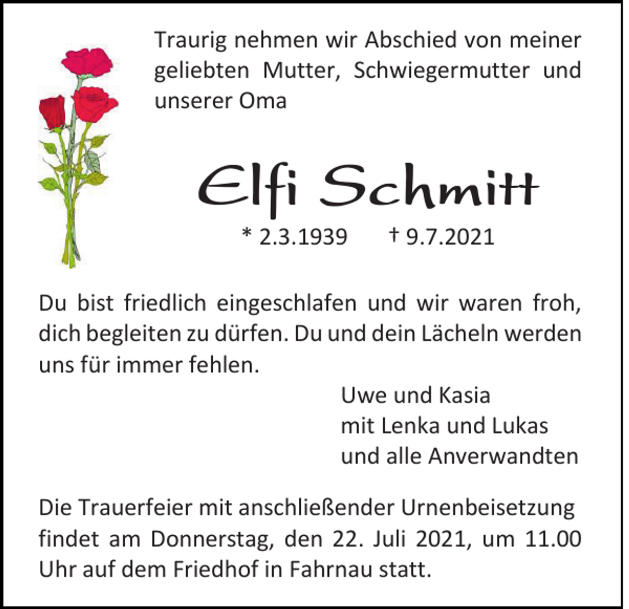 <p>Traurig nehmen wir Abschied von meiner<br />geliebten Mutter, Schwiegermutter und<br />unserer Oma</p><p>Elfi Schmitt<br />* 2.3.1939</p><p>† 9.7.2021</p><p>Du bist friedlich eingeschlafen und wir waren froh,<br />dich begleiten zu dürfen. Du und dein Lächeln werden<br />uns für immer fehlen.<br />Uwe und Kasia<br />mit Lenka und Lukas<br />und alle Anverwandten<br />Die Trauerfeier mit anschließender Urnenbeisetzung<br />findet am Donnerstag, den 22. Juli 2021, um 11.00<br />Uhr auf dem Friedhof in Fahrnau statt.</p>