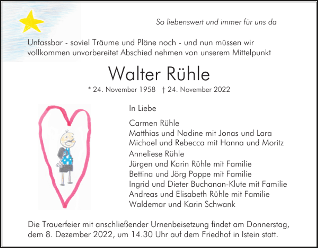 <p>So liebenswert und immer für uns da</p><p>Unfassbar - soviel Träume und Pläne noch - und nun müssen wir<br />vollkommen unvorbereitet Abschied nehmen von unserem Mittelpunkt</p><p>Walter Rühle<br />* 24. November 1958 † 24. November 2022</p><p>In Liebe<br />Carmen Rühle<br />Matthias und Nadine mit Jonas und Lara<br />Michael und Rebecca mit Hanna und Moritz<br />Anneliese Rühle<br />Jürgen und Karin Rühle mit Familie<br />Bettina und Jörg Poppe mit Familie<br />Ingrid und Dieter Buchanan-Klute mit Familie<br />Andreas und Elisabeth Rühle mit Familie<br />Waldemar und Karin Schwank<br />Die Trauerfeier mit anschließender Urnenbeisetzung findet am Donnerstag,<br />dem 8. Dezember 2022, um 14.30 Uhr auf dem Friedhof in Istein statt.</p>