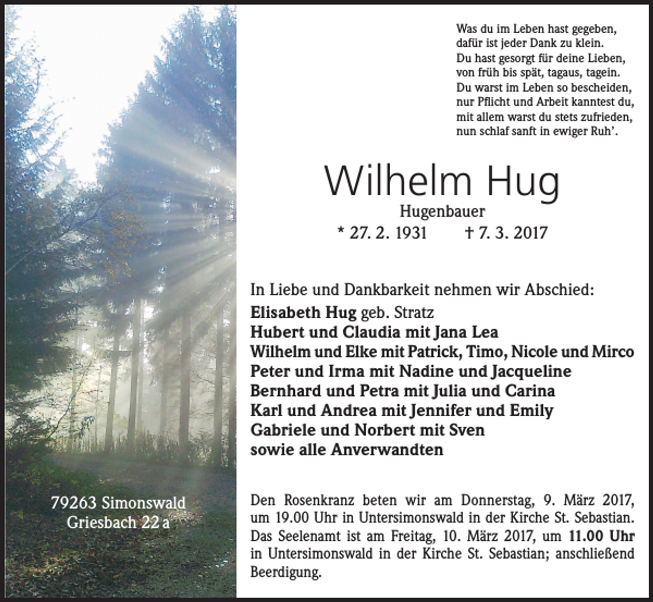 <p>Was du im Leben hast gegeben,<br />dafür ist jeder Dank zu klein.<br />Du hast gesorgt für deine Lieben,<br />von früh bis spät, tagaus, tagein.<br />Du warst im Leben so bescheiden,<br />nur Pflicht und Arbeit kanntest du,<br />mit allem warst du stets zufrieden,<br />nun schlaf sanft in ewiger Ruh’.</p><p>Wilhelm Hug<br />Hugenbauer<br />* 27. 2. 1931 † 7. 3. 2017</p><p>In Liebe und Dankbarkeit nehmen wir Abschied:<br />Elisabeth Hug geb. Stratz<br />Hubert und Claudia mit Jana Lea<br />Wilhelm und Elke mit Patrick, Timo, Nicole und Mirco<br />Peter und Irma mit Nadine und Jacqueline<br />Bernhard und Petra mit Julia und Carina<br />Karl und Andrea mit Jennifer und Emily<br />Gabriele und Norbert mit Sven<br />sowie alle Anverwandten<br />79263 Simonswald<br />Griesbach 22 a</p><p>Den Rosenkranz beten wir am Donnerstag, 9. März 2017,<br />um 19.00 Uhr in Untersimonswald in der ­Kirche St. Sebastian.<br />Das Seelenamt ist am Freitag, 10. März 2017, um 11.00 Uhr<br />in Untersimonswald in der Kirche St. Sebastian; anschließend<br />Beerdigung.</p>