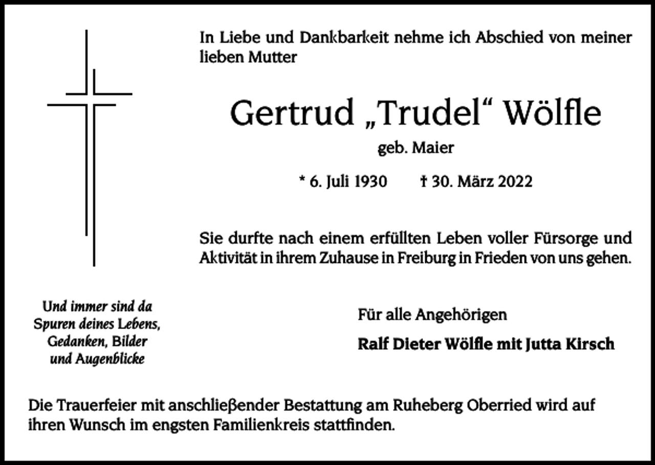 <p>In Liebe und Dankbarkeit nehme ich Abschied von meiner<br />lieben Mutter</p><p>Gertrud „Trudel“ Wölfle<br />geb. Maier<br />* 6. Juli 1930 † 30. März 2022<br />Sie durfte nach einem erfüllten Leben voller Fürsorge und<br />Aktivität in ihrem Zuhause in Freiburg in Frieden von uns gehen.<br />Und immer sind da<br />Spuren deines Lebens,<br />Gedanken, Bilder<br />und Augenblicke</p><p>Für alle Angehörigen<br />Ralf Dieter Wölfle mit Jutta Kirsch</p><p>Die Trauerfeier mit anschließender Bestattung am Ruheberg Oberried wird auf<br />ihren Wunsch im engsten Familienkreis stattfinden.</p>