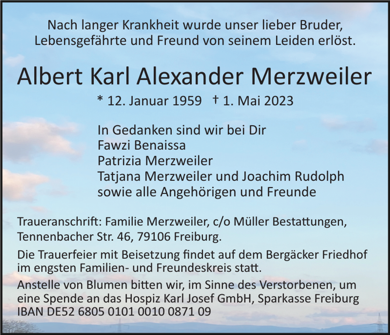 <p>Nach langer Krankheit wurde unser lieber Bruder,<br />Lebensgefährte und Freund von seinem Leiden erlöst.</p><p>Albert Karl Alexander Merzweiler<br />* 12. Januar 1959 † 1. Mai 2023<br />In Gedanken sind wir bei Dir<br />Fawzi Benaissa<br />Patrizia Merzweiler<br />Tatjana Merzweiler und Joachim Rudolph<br />sowie alle Angehörigen und Freunde<br />Traueranschri�: Familie Merzweiler, c/o Müller Besta�ungen,<br />Tennenbacher Str. 46, 79106 Freiburg.<br />Die Trauerfeier mit Beisetzung ﬁndet auf dem Bergäcker Friedhof<br />im engsten Familien­ und Freundeskreis sta�.<br />Anstelle von Blumen bi�en wir, im Sinne des Verstorbenen, um<br />eine Spende an das Hospiz Karl Josef GmbH, Sparkasse Freiburg<br />IBAN DE52 6805 0101 001871 09</p>
