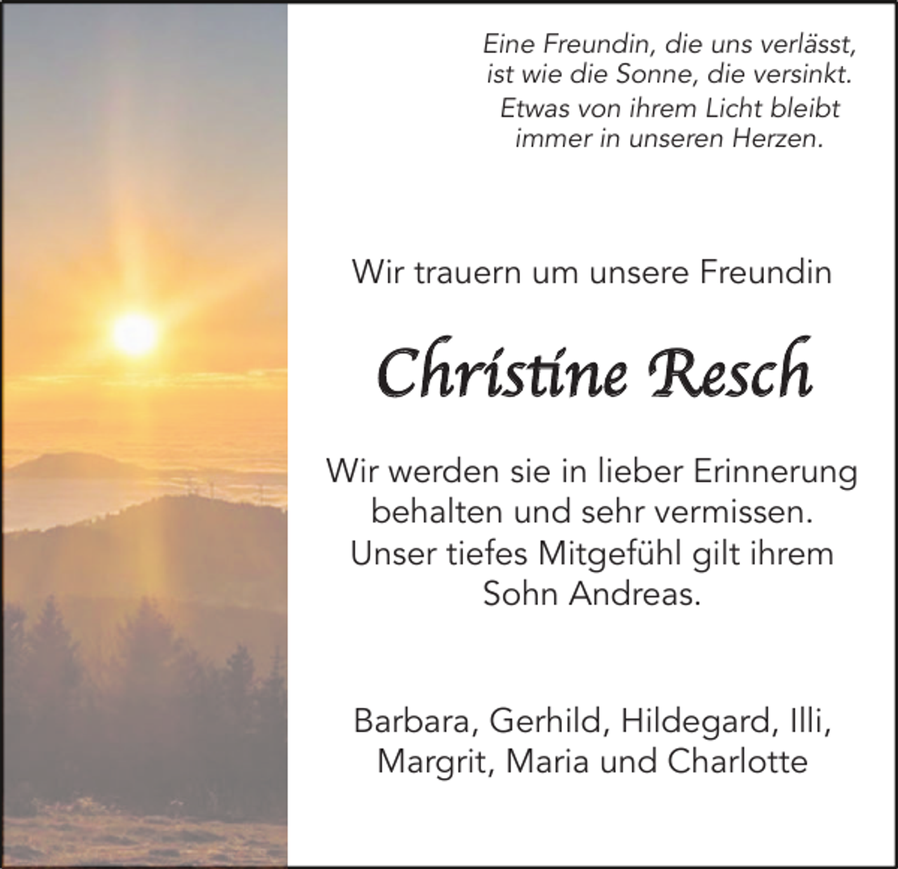 <p>Eine Freundin, die uns verlässt,<br />ist wie die Sonne, die versinkt.<br />Etwas von ihrem Licht bleibt<br />immer in unseren Herzen.</p><p>Wir trauern um unsere Freundin</p><p>Christi<br />tin<br />ne Resch<br />Wir werden sie in lieber Erinnerung<br />behalten und sehr vermissen.<br />Unser tiefes Mitgefühl gilt ihrem<br />Sohn Andreas.</p><p>Barbara, Gerhild, Hildegard, Illi,<br />Margrit, Maria und Charlotte</p>