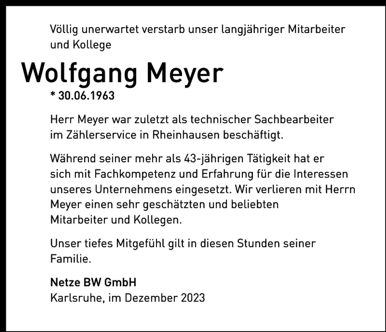 <p>Völlig unerwartet verstarb unser langjähriger Mitarbeiter<br />und Kollege</p><p>Wolfgang Meyer<br />* 30.06.1963<br />Herr Meyer war zuletzt als technischer Sachbearbeiter<br />im Zählerservice in Rheinhausen beschäftigt.<br />Während seiner mehr als 43-jährigen Tätigkeit hat er<br />sich mit Fachkompetenz und Erfahrung für die Interessen<br />unseres Unternehmens eingesetzt. Wir verlieren mit Herrn<br />Meyer einen sehr geschätzten und beliebten<br />Mitarbeiter und Kollegen.<br />Unser tiefes Mitgefühl gilt in diesen Stunden seiner<br />Familie.<br />Netze BW GmbH<br />Karlsruhe, im Dezember 2023</p>