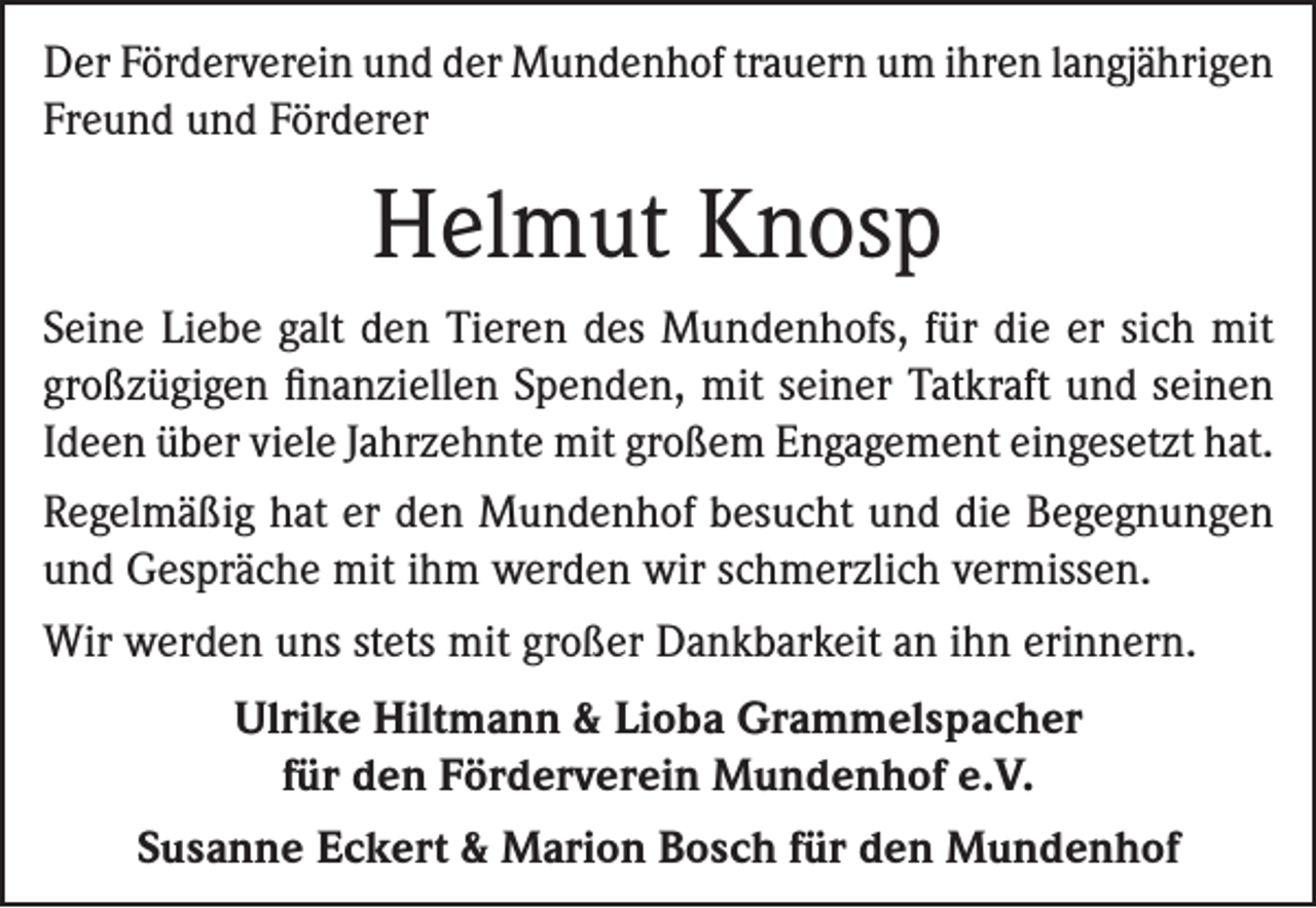 <p>Der Förderverein und der Mundenhof trauern um ihren langjährigen<br />Freund und Förderer</p><p>Helmut Knosp<br />Seine Liebe galt den Tieren des Mundenhofs, für die er sich mit<br />großzügigen finanziellen Spenden, mit seiner Tatkraft und seinen<br />Ideen über viele Jahrzehnte mit großem Engagement eingesetzt hat.<br />Regelmäßig hat er den Mundenhof besucht und die Begegnungen<br />und Gespräche mit ihm werden wir schmerzlich vermissen.<br />Wir werden uns stets mit großer Dankbarkeit an ihn erinnern.<br />Ulrike Hiltmann &amp; Lioba Grammelspacher<br />für den Förderverein Mundenhof e.V.<br />Susanne Eckert &amp; Marion Bosch für den Mundenhof</p>