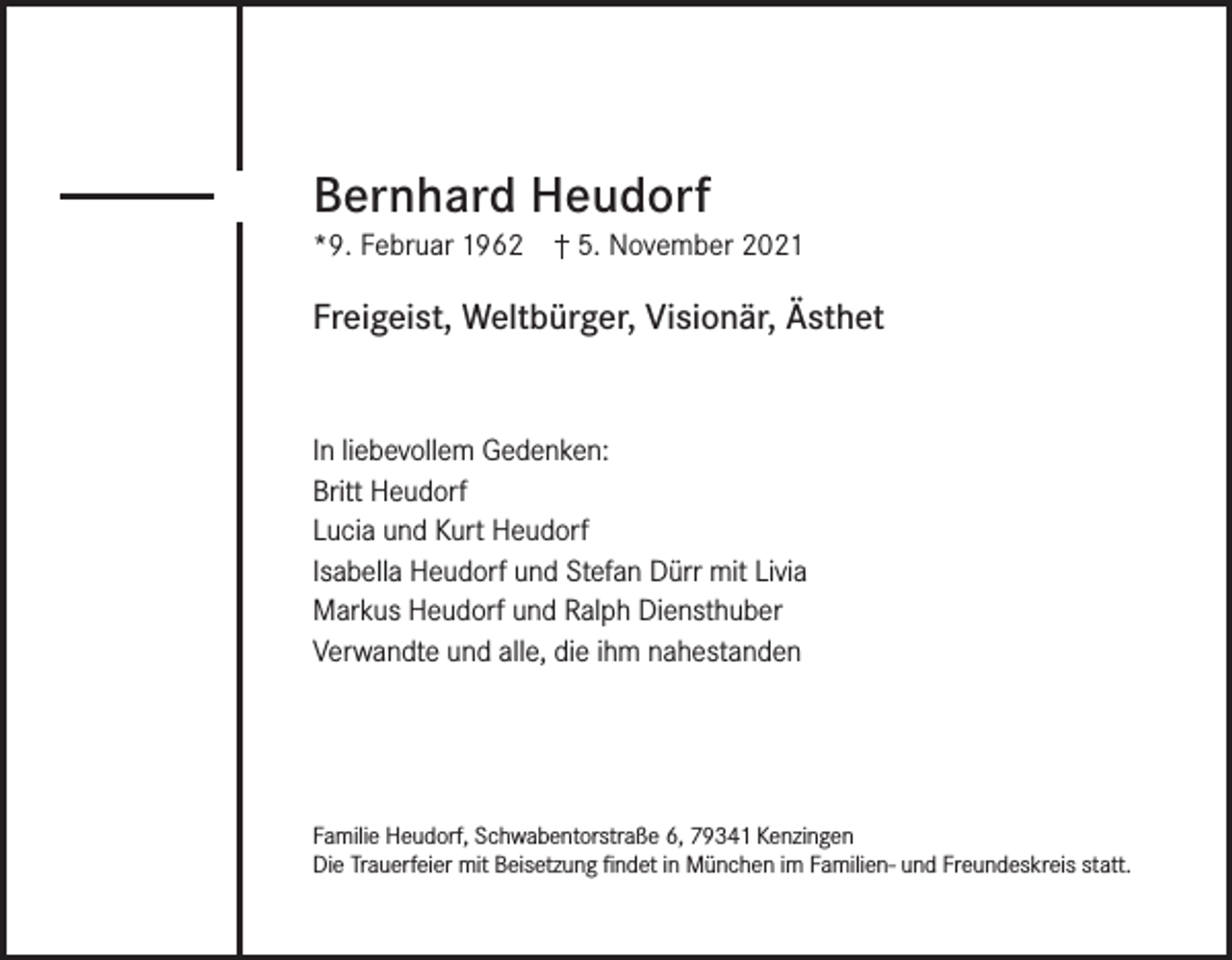 <p>Bernhard Heudorf<br />*9. Februar 1962</p><p>5. November 2021</p><p>Freigeist, Weltbürger, Visionär, Ästhet<br />In liebevollem Gedenken:<br />Britt Heudorf<br />Lucia und Kurt Heudorf<br />Isabella Heudorf und Stefan Dürr mit Livia<br />Markus Heudorf und Ralph Diensthuber<br />Verwandte und alle, die ihm nahestanden</p><p>Familie Heudorf, Schwabentorstraße 6, 79341 Kenzingen<br />Die Trauerfeier mit Beisetzung findet in München im Familien- und Freundeskreis statt.</p>