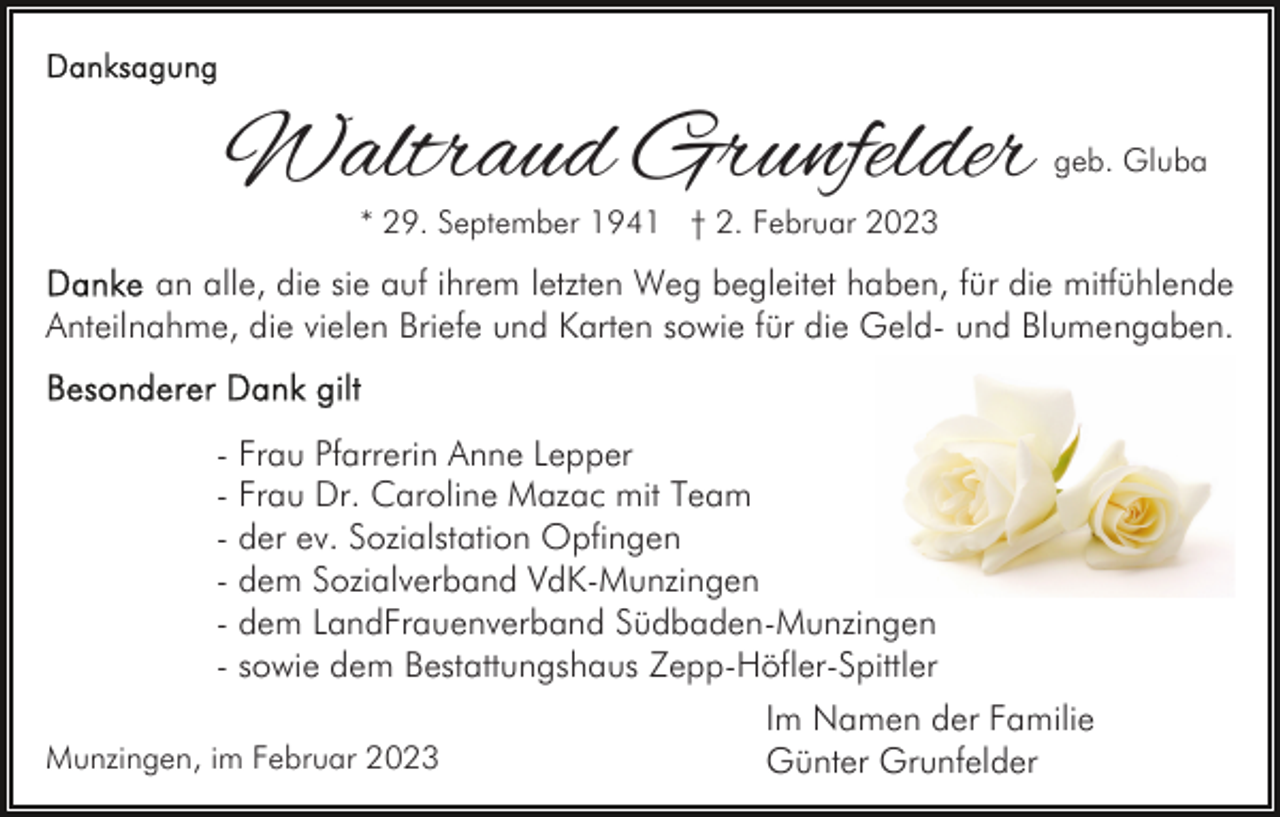 <p>Waltraud Grunfelder</p><p>geb. Gluba</p><p>* 29. September 1941 † 2. Februar 2023</p><p>an alle, die sie auf ihrem letzten Weg begleitet haben, für die mitfühlende<br />Anteilnahme, die vielen Briefe und Karten sowie für die Geld- und Blumengaben.<br />- Frau Pfarrerin Anne Lepper<br />- Frau Dr. Caroline Mazac mit Team<br />- der ev. Sozialstation Opfingen<br />- dem Sozialverband VdK-Munzingen<br />- dem LandFrauenverband Südbaden-Munzingen<br />- sowie dem Bestattungshaus Zepp-Höfler-Spittler<br />Munzingen, im Februar 2023</p><p>Im Namen der Familie<br />Günter Grunfelder</p>