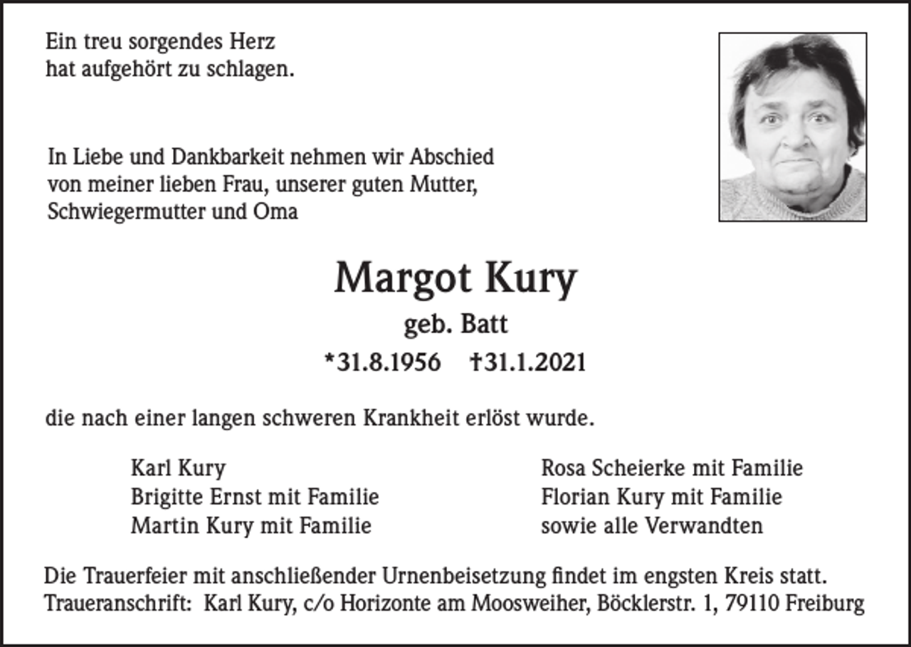 <p>Ein treu sorgendes Herz<br />hat aufgehört zu schlagen.</p><p>In Liebe und Dankbarkeit nehmen wir Abschied<br />von meiner lieben Frau, unserer guten Mutter,<br />Schwiegermutter und Oma</p><p>Margot Kury<br />geb. Batt<br />*31.8.1956</p><p>†31.1.2021</p><p>die nach einer langen schweren Krankheit erlöst wurde.<br />Karl Kury<br />Brigitte Ernst mit Familie<br />Martin Kury mit Familie</p><p>Rosa Scheierke mit Familie<br />Florian Kury mit Familie<br />sowie alle Verwandten</p><p>Die Trauerfeier mit anschließender Urnenbeisetzung findet im engsten Kreis statt.<br />Traueranschrift: Karl Kury, c/o Horizonte am Moosweiher, Böcklerstr. 1, 79110 Freiburg</p>