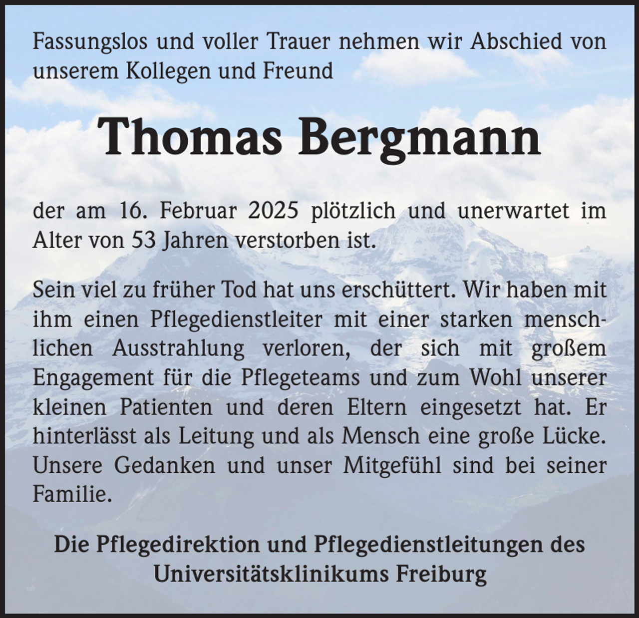 <p>Fassungslos und voller Trauer nehmen wir Abschied von<br />unserem Kollegen und Freund</p><p>Thomas Bergmann<br />der am 16. Februar 2025 plötzlich und unerwartet im<br />Alter von 53 Jahren verstorben ist.<br />Sein viel zu früher Tod hat uns erschüttert. Wir haben mit<br />ihm einen Pflegedienstleiter mit einer starken menschlichen Ausstrahlung verloren, der sich mit großem<br />Engagement für die Pflegeteams und zum Wohl unserer<br />kleinen Patienten und deren Eltern eingesetzt hat. Er<br />hinterlässt als Leitung und als Mensch eine große Lücke.<br />Unsere Gedanken und unser Mitgefühl sind bei seiner<br />Familie.<br />Die Pflegedirektion und Pflegedienstleitungen des<br />Universitätsklinikums Freiburg</p>