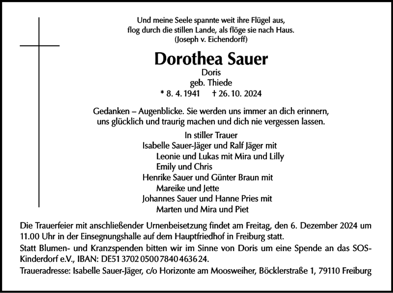 <p>Und meine Seele spannte weit ihre Flügel aus,<br />flog durch die stillen Lande, als flöge sie nach Haus.<br />(Joseph v. Eichendorff)</p><p>Dorothea Sauer<br />Doris<br />geb. Thiede<br />* 8. 4. 1941 † 26. 10. 2024</p><p>Gedanken – Augenblicke. Sie werden uns immer an dich erinnern,<br />uns glücklich und traurig machen und dich nie vergessen lassen.<br />In stiller Trauer<br />Isabelle Sauer-Jäger und Ralf Jäger mit<br />Leonie und Lukas mit Mira und Lilly<br />Emily und Chris<br />Henrike Sauer und Günter Braun mit<br />Mareike und Jette<br />Johannes Sauer und Hanne Pries mit<br />Marten und Mira und Piet<br />Die Trauerfeier mit anschließender Urnenbeisetzung findet am Freitag, den 6. Dezember 2024 um<br />11.00 Uhr in der Einsegnungshalle auf dem Hauptfriedhof in Freiburg statt.<br />Statt Blumen- und Kranzspenden bitten wir im Sinne von Doris um eine Spende an das SOSKinderdorf e.V., IBAN: DE51 3702 0500 7840 4636 24.<br />Traueradresse: Isabelle Sauer-Jäger, c/o Horizonte am Moosweiher, Böcklerstraße 1, 79110 Freiburg</p>