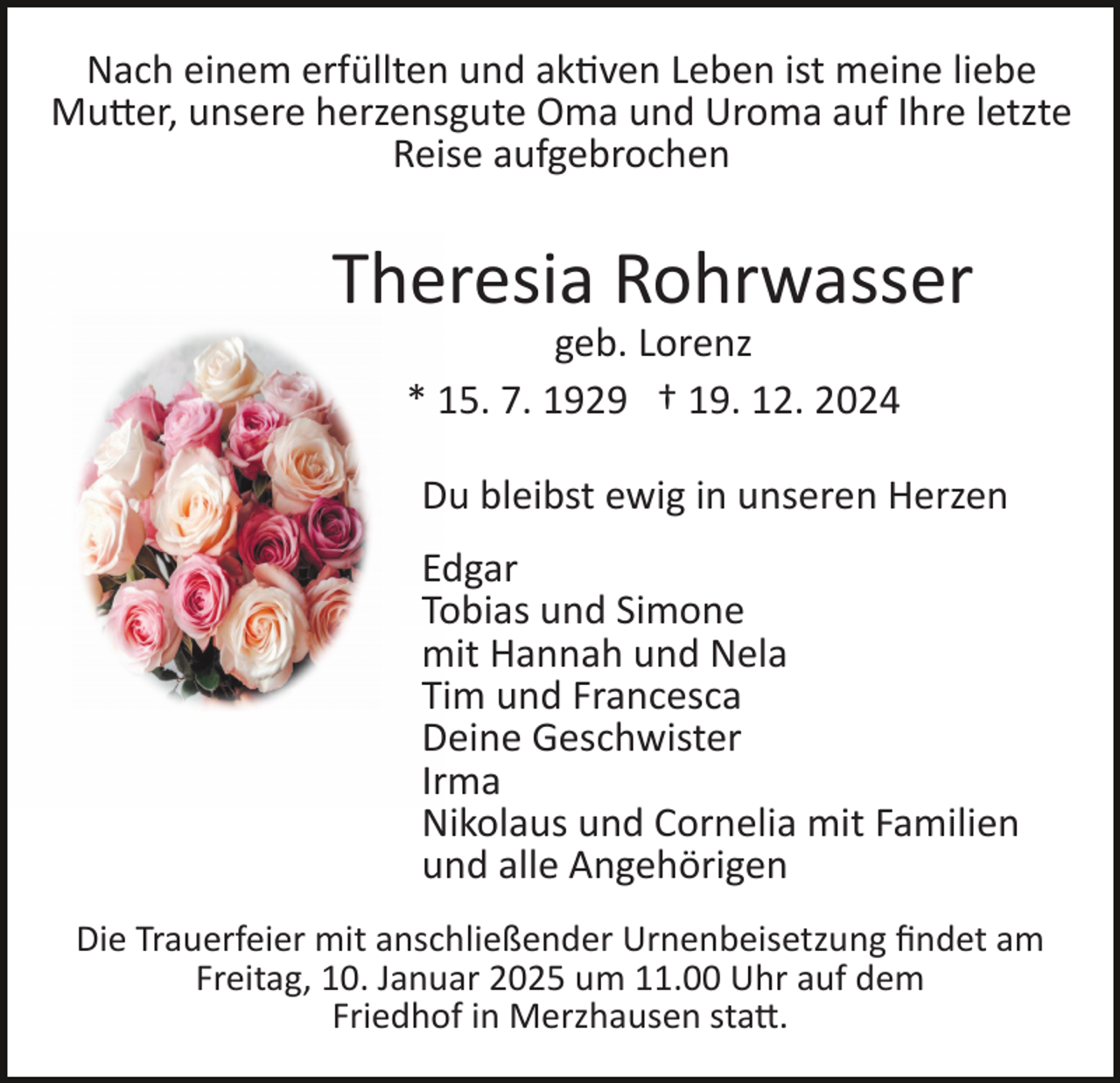 <p>Nach einem erfüllten und aktiven Leben ist meine liebe<br />Mutter, unsere herzensgute Oma und Uroma auf Ihre letzte<br />Reise aufgebrochen</p>
<p>Theresia Rohrwasser<br />geb. Lorenz<br />* 15. 7. 1929 † 19. 12. 2024<br />Du bleibst ewig in unseren Herzen<br />Edgar<br />Tobias und Simone<br />mit Hannah und Nela<br />Tim und Francesca<br />Deine Geschwister<br />Irma<br />Nikolaus und Cornelia mit Familien<br />und alle Angehörigen<br />Die Trauerfeier mit anschließender Urnenbeisetzung ﬁndet am<br />Freitag, 10. Januar 2025 um 11.00 Uhr auf dem<br />Friedhof in Merzhausen statt.</p>