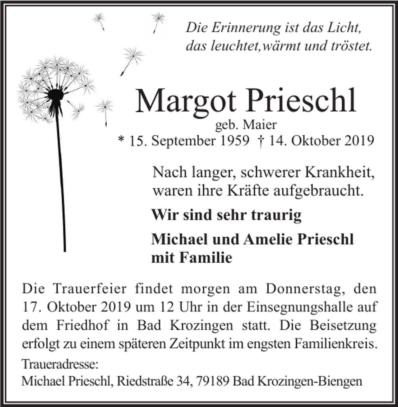<p>Die Erinnerung ist das Licht,<br />das leuchtet,wärmt und tröstet.</p><p>Margot<br />Prieschl<br />Priesch<br />geb. Maier</p><p>* 15. September 1959 † 14. Oktober 2019</p><p>Nach langer, schwerer Krankheit,<br />waren ihre Kräfte aufgebraucht.<br />Wir sind sehr traurig<br />Michael und Amelie Prieschl<br />mit Familie<br />Die Trauerfeier findet morgen am Donnerstag, den<br />17. Oktober 2019 um 12 Uhr in der Einsegnungshalle auf<br />dem Friedhof in Bad Krozingen statt. Die Beisetzung<br />erfolgt zu einem späteren Zeitpunkt im engsten Familienkreis.<br />Traueradresse:<br />Michael Prieschl, Riedstraße 34, 79189 Bad Krozingen-Biengen</p>