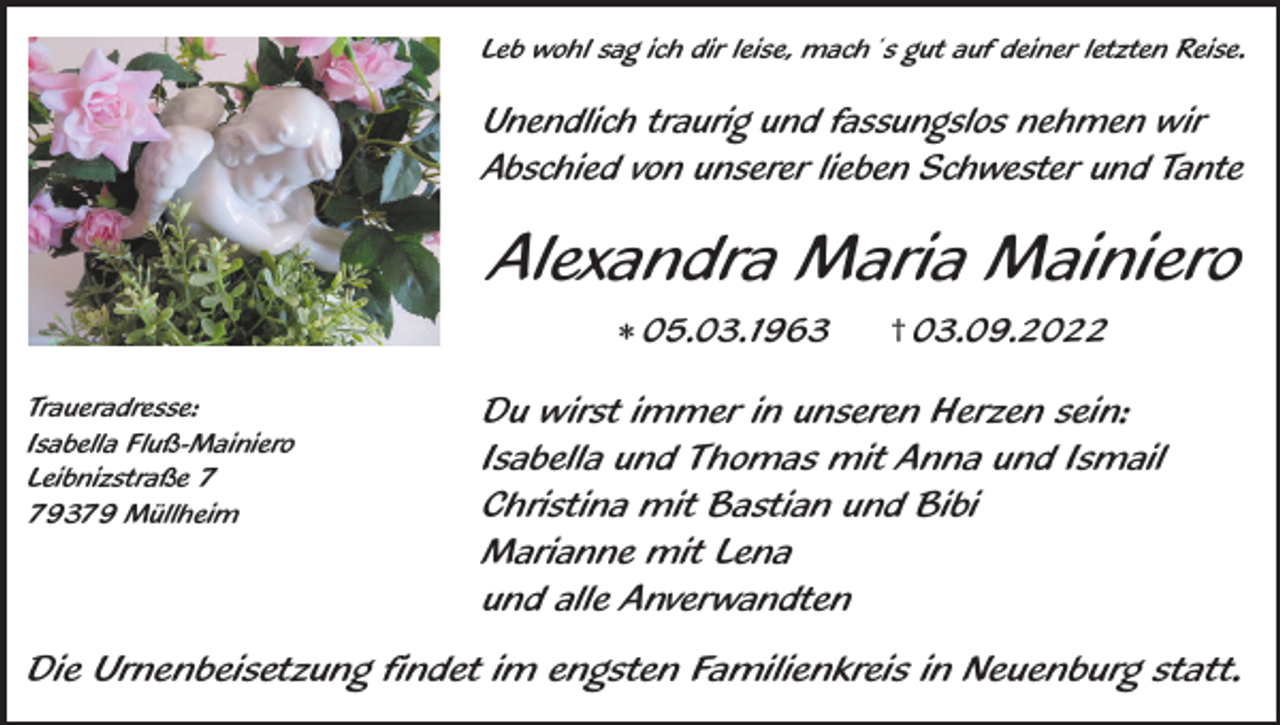 <p>Leb wohl sag ich dir leise, mach´s gut auf deiner letzten Reise.</p><p>Unendlich traurig und fassungslos nehmen wir<br />Abschied von unserer lieben Schwester und Tante</p><p>Alexandra Maria Mainiero<br />* 05.03.1963<br />Traueradresse:<br />Isabella Fluß-Mainiero<br />Leibnizstraße 9379 Müllheim</p><p>† 03.09.2022</p><p>Du wirst immer in unseren Herzen sein:<br />Isabella und Thomas mit Anna und Ismail<br />Christina mit Bastian und Bibi<br />Marianne mit Lena<br />und alle Anverwandten</p><p>Die Urnenbeisetzung findet im engsten Familienkreis in Neuenburg statt.</p>