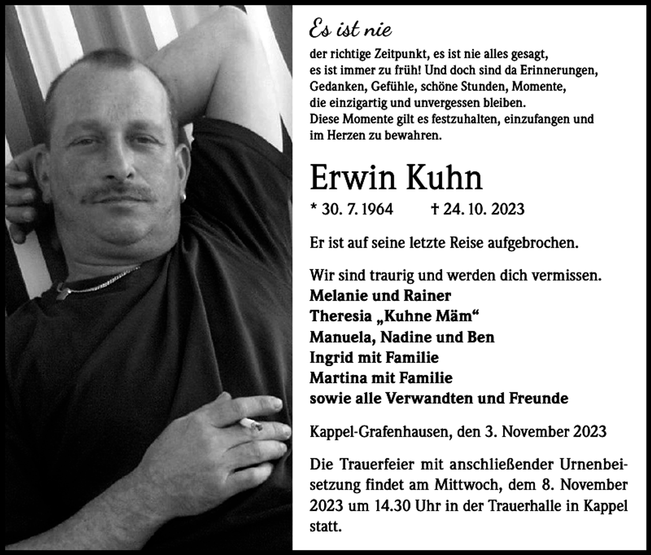 <p>Es ist nie<br />der richtige Zeitpunkt, es ist nie alles gesagt,<br />es ist immer zu früh! Und doch sind da Erinnerungen,<br />Gedanken, Gefühle, schöne Stunden, Momente,<br />die einzigartig und unvergessen bleiben.<br />Diese Momente gilt es festzuhalten, einzufangen und<br />im Herzen zu bewahren.</p><p>Erwin Kuhn<br />* 30. 7. 1964</p><p>† 24. 10. 2023</p><p>Er ist auf seine letzte Reise aufgebrochen.<br />Wir sind traurig und werden dich vermissen.<br />Melanie und Rainer<br />Theresia „Kuhne Mäm“<br />Manuela, Nadine und Ben<br />Ingrid mit Familie<br />Martina mit Familie<br />sowie alle Verwandten und Freunde<br />Kappel-Grafenhausen, den 3. November 2023<br />Die Trauerfeier mit anschließender Urnenbeisetzung findet am Mittwoch, dem 8. November<br />2023 um 14.30 Uhr in der Trauerhalle in Kappel<br />statt.</p>