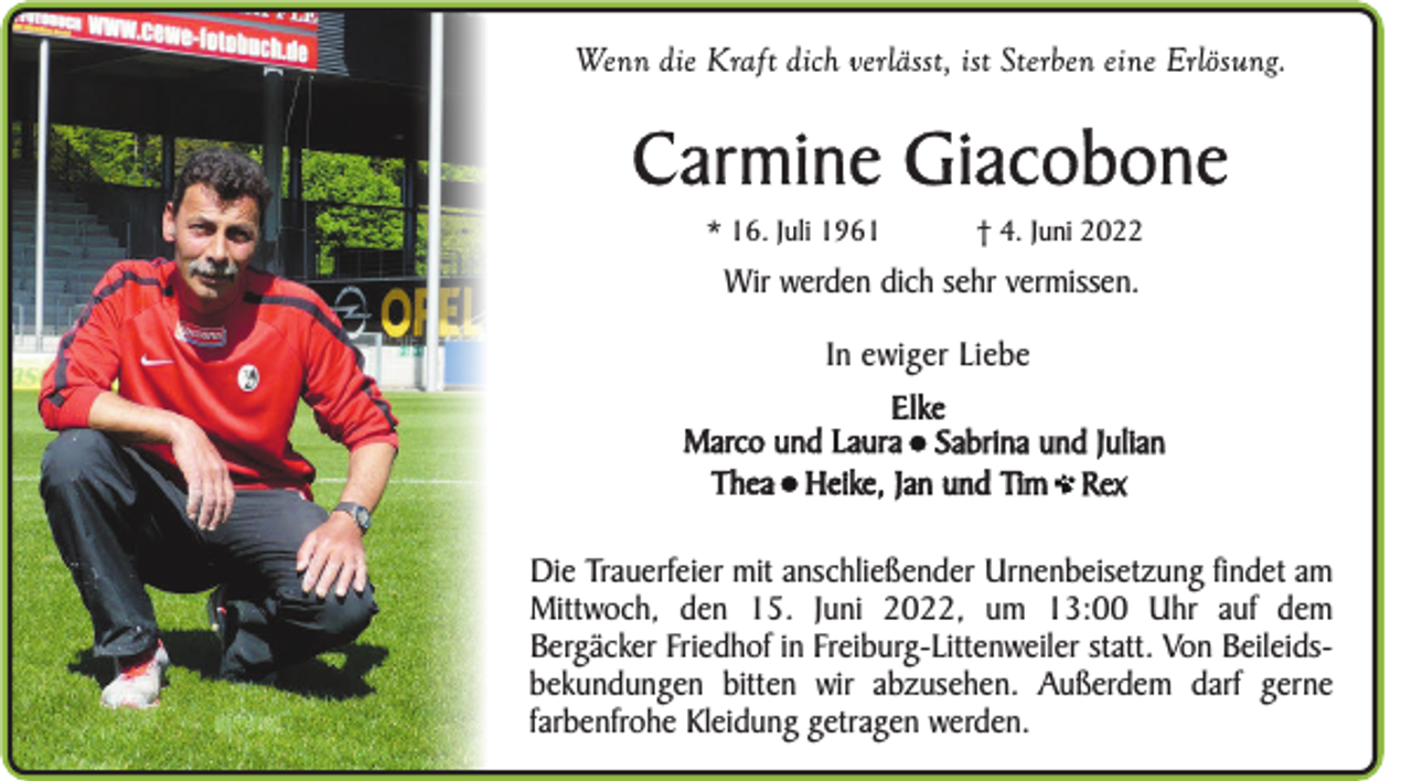<p>Wenn die Kraft dich verlässt, ist Sterben eine Erlösung.</p><p>Carmine Giacobone<br />* 16. Juli 1961</p><p>† 4. Juni 2022</p><p>Wir werden dich sehr vermissen.<br />In ewiger Liebe<br />Elke<br />Marco und Laura Sabrina und Julian<br />Thea Heike, Jan und Tim Rex<br />Die Trauerfeier mit anschließender Urnenbeisetzung findet am<br />Mittwoch, den 15. Juni 2022, um 13:00 Uhr auf dem<br />Bergäcker Friedhof in Freiburg-Littenweiler statt. Von Beileidsbekundungen bitten wir abzusehen. Außerdem darf gerne<br />farbenfrohe Kleidung getragen werden.</p>