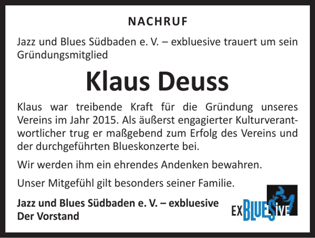 <p>NACHRUF<br />Jazz und Blues Südbaden e. V. – exbluesive trauert um sein<br />Gründungsmitglied</p><p>Klaus Deuss</p><p>Klaus war treibende Kraft für die Gründung unseres<br />Vereins im Jahr 2015. Als äußerst engagierter Kulturverantwortlicher trug er maßgebend zum Erfolg des Vereins und<br />der durchgeführten Blueskonzerte bei.<br />Wir werden ihm ein ehrendes Andenken bewahren.<br />Unser Mitgefühl gilt besonders seiner Familie.<br />Jazz und Blues Südbaden e. V. – exbluesive<br />Der Vorstand</p>