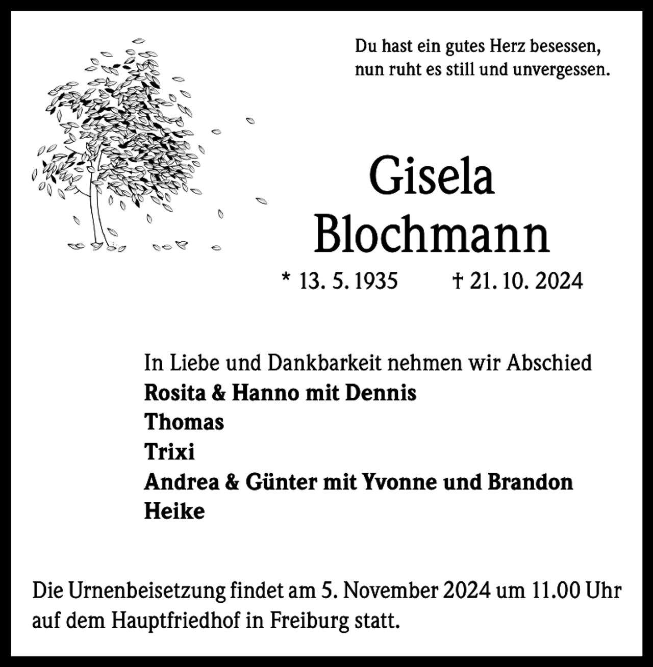 <p>Du hast ein gutes Herz besessen,<br />nun ruht es still und unvergessen.</p><p>Gisela<br />Blochmann<br />* 13. 5. 1935</p><p>† 21. 10. 2024</p><p>In Liebe und Dankbarkeit nehmen wir Abschied<br />Rosita &amp; Hanno mit Dennis<br />Thomas<br />Trixi<br />Andrea &amp; Günter mit Yvonne und Brandon<br />Heike<br />Die Urnenbeisetzung findet am 5. November 2024 um 11.00 Uhr<br />auf dem Hauptfriedhof in Freiburg statt.</p>