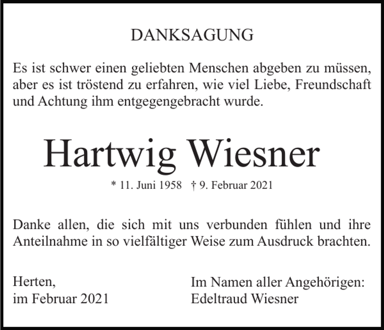 <p>DANKSAGUNG<br />Es ist schwer einen geliebten Menschen abgeben zu müssen,<br />aber es ist tröstend zu erfahren, wie viel Liebe, Freundschaft<br />und Achtung ihm entgegengebracht wurde.</p><p>Hartwig Wiesner<br />* 11. Juni 1958 † 9. Februar 2021</p><p>Danke allen, die sich mit uns verbunden fühlen und ihre<br />Anteilnahme in so vielfältiger Weise zum Ausdruck brachten.<br />Herten,<br />im Februar 2021</p><p>Im Namen aller Angehörigen:<br />Edeltraud Wiesner</p>