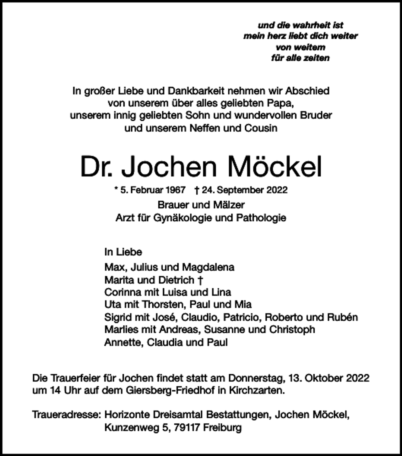 <p>und die wahrheit ist<br />mein herz liebt dich weiter<br />von weitem<br />für alle zeiten</p><p>In großer Liebe und Dankbarkeit nehmen wir Abschied<br />von unserem über alles geliebten Papa,<br />unserem innig geliebten Sohn und wundervollen Bruder<br />und unserem Neffen und Cousin</p><p>Dr. Jochen Möckel<br />* 5. Februar 1967 † 24. September 2022</p><p>Brauer und Mälzer<br />Arzt für Gynäkologie und Pathologie<br />In Liebe<br />Max, Julius und Magdalena<br />Marita und Dietrich †<br />Corinna mit Luisa und Lina<br />Uta mit Thorsten, Paul und Mia<br />Sigrid mit José, Claudio, Patricio, Roberto und Rubén<br />Marlies mit Andreas, Susanne und Christoph<br />Annette, Claudia und Paul<br />Die Trauerfeier für Jochen findet statt am Donnerstag, 13. Oktober 2022<br />um 14 Uhr auf dem Giersberg-Friedhof in Kirchzarten.<br />Traueradresse: Horizonte Dreisamtal Bestattungen, Jochen Möckel,<br />Kunzenweg 5, 79117 Freiburg</p>