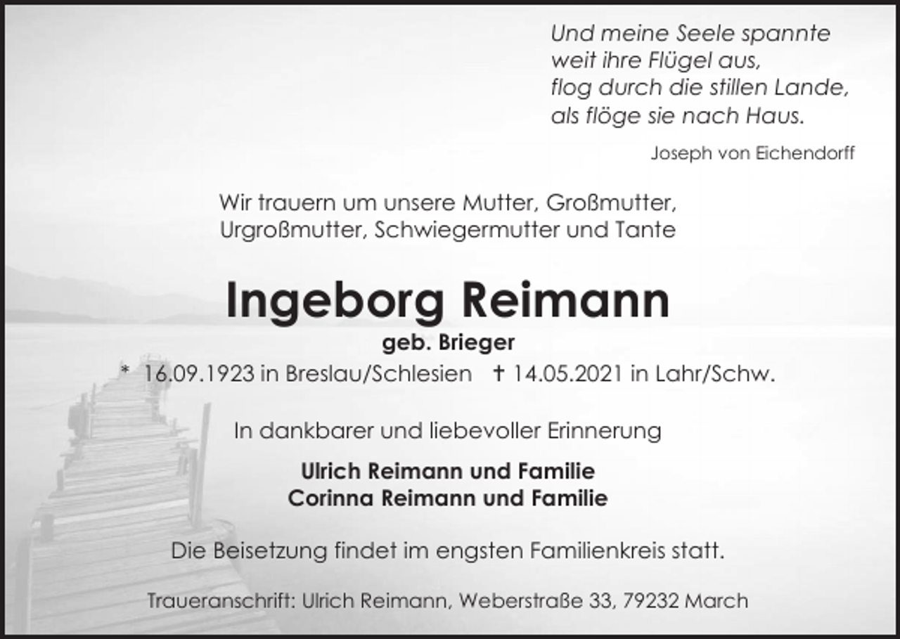 <p>Und meine Seele spannte<br />weit ihre Flügel aus,<br />flog durch die stillen Lande,<br />als flöge sie nach Haus.<br />Joseph von Eichendorff</p><p>Wir trauern um unsere Mutter, Großmutter,<br />Urgroßmutter, Schwiegermutter und Tante</p><p>Ingeborg Reimann<br />geb. Brieger<br />* 16.09.1923 in Breslau/Schlesien  14.05.2021 in Lahr/Schw.<br />In dankbarer und liebevoller Erinnerung<br />Ulrich Reimann und Familie<br />Corinna Reimann und Familie<br />Die Beisetzung findet im engsten Familienkreis statt.<br />Traueranschrift: Ulrich Reimann, Weberstraße 33, 79232 March</p>