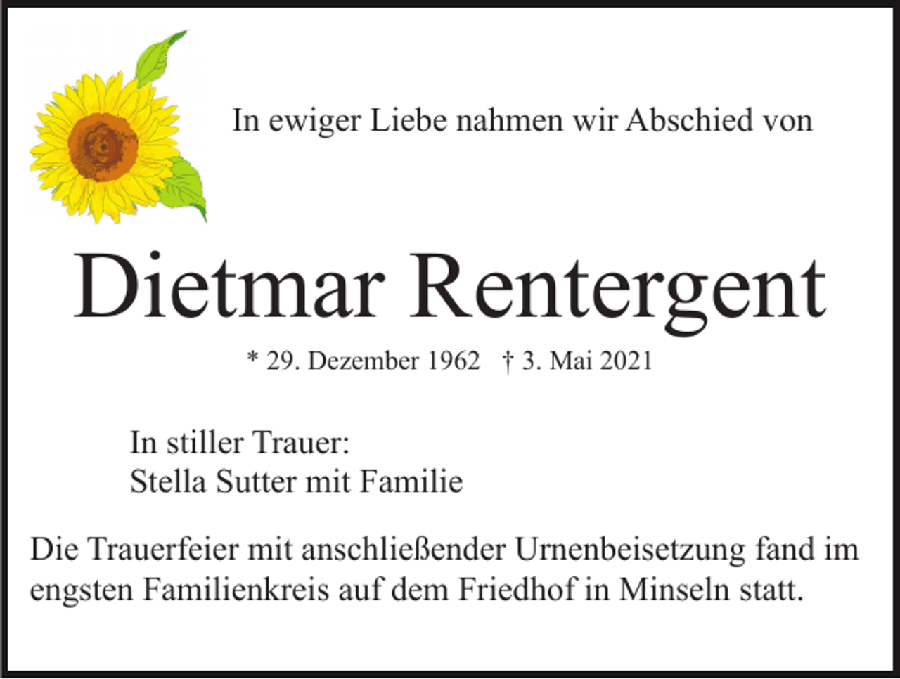 <p>In ewiger Liebe nahmen wir Abschied von</p><p>Dietmar Rentergent<br />* 29. Dezember 1962 † 3. Mai 2021</p><p>In stiller Trauer:<br />Stella Sutter mit Familie<br />Die Trauerfeier mit anschließender Urnenbeisetzung fand im<br />engsten Familienkreis auf dem Friedhof in Minseln statt.</p>