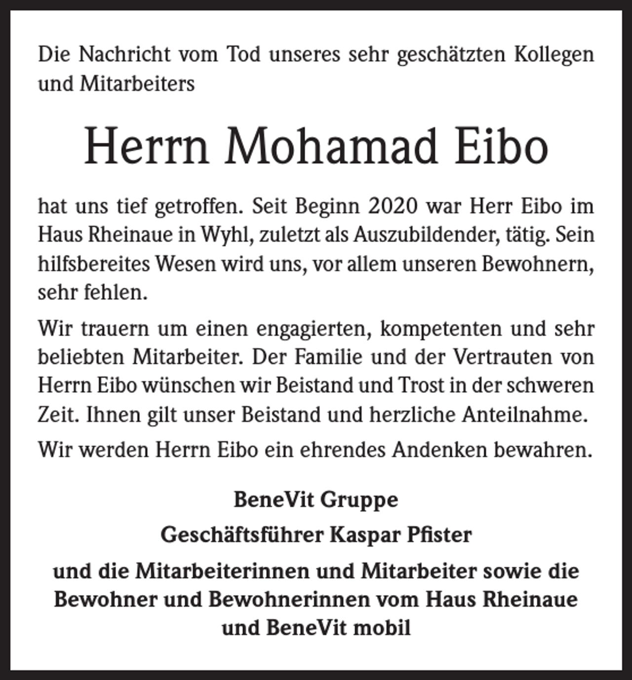 <p>Die Nachricht vom Tod unseres sehr geschätzten Kollegen<br />und Mitarbeiters</p><p>Herrn Mohamad Eibo<br />hat uns tief getroffen. Seit Beginn 2020 war Herr Eibo im<br />Haus Rheinaue in Wyhl, zuletzt als Auszubildender, tätig. Sein<br />hilfsbereites Wesen wird uns, vor allem unseren Bewohnern,<br />sehr fehlen.<br />Wir trauern um einen engagierten, kompetenten und sehr<br />beliebten Mitarbeiter. Der Familie und der Vertrauten von<br />Herrn Eibo wünschen wir Beistand und Trost in der schweren<br />Zeit. Ihnen gilt unser Beistand und herzliche Anteilnahme.<br />Wir werden Herrn Eibo ein ehrendes Andenken bewahren.<br />BeneVit Gruppe<br />Geschäftsführer Kaspar Pfister<br />und die Mitarbeiterinnen und Mitarbeiter sowie die<br />Bewohner und Bewohnerinnen vom Haus Rheinaue<br />und BeneVit mobil</p>
