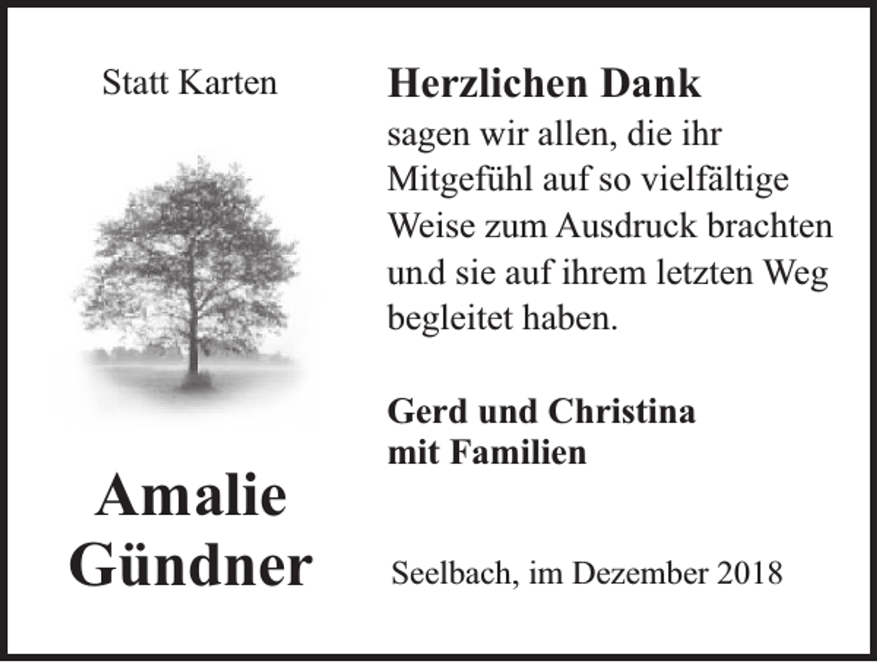 <p>Statt Karten</p><p>Herzlichen Dank<br />sagen wir allen, die ihr<br />Mitgefühl auf so vielfältige<br />Weise zum Ausdruck brachten<br />un d sie auf ihrem letzten Weg<br />begleitet haben.<br />un</p><p>Gerd und Christina<br />mit Familien</p><p>Amalie<br />Gündner</p><p>Seelbach, im Dezember 2018</p>