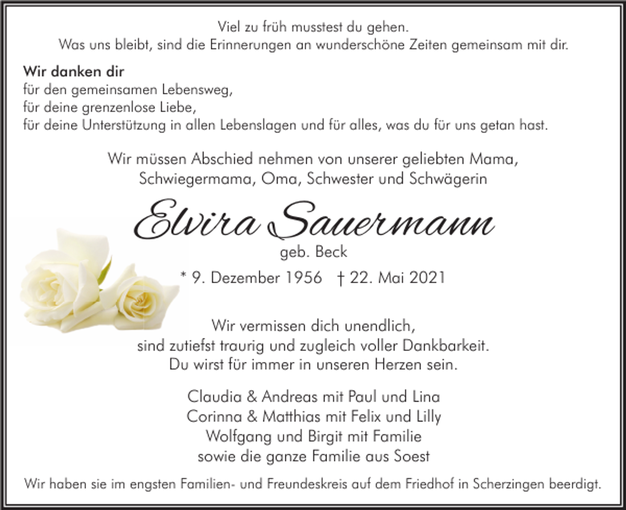<p>Viel zu früh musstest du gehen.<br />Was uns bleibt, sind die Erinnerungen an wunderschöne Zeiten gemeinsam mit dir.<br />Wir danken dir<br />für den gemeinsamen Lebensweg,<br />für deine grenzenlose Liebe,<br />für deine Unterstützung in allen Lebenslagen und für alles, was du für uns getan hast.</p><p>Wir müssen Abschied nehmen von unserer geliebten Mama,<br />Schwiegermama, Oma, Schwester und Schwägerin</p><p>Elvira Sauermann<br />geb. Beck</p><p>* 9. Dezember 1956 † 22. Mai 2021<br />Wir vermissen dich unendlich,<br />sind zutiefst traurig und zugleich voller Dankbarkeit.<br />Du wirst für immer in unseren Herzen sein.<br />Claudia &amp; Andreas mit Paul und Lina<br />Corinna &amp; Matthias mit Felix und Lilly<br />Wolfgang und Birgit mit Familie<br />sowie die ganze Familie aus Soest<br />Wir haben sie im engsten Familien- und Freundeskreis auf dem Friedhof in Scherzingen beerdigt.</p>