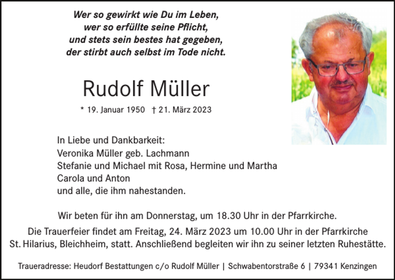 <p>Wer so gewirkt wie Du im Leben,<br />wer so erfüllte seine Pﬂicht,<br />und stets sein bestes hat gegeben,<br />der stirbt auch selbst im Tode nicht.</p><p>Rudolf Müller<br />* 19. Januar 1950 † 21. März 2023</p><p>In Liebe und Dankbarkeit:<br />Veronika Müller geb. Lachmann<br />Stefanie und Michael mit Rosa, Hermine und Martha<br />Carola und Anton<br />und alle, die ihm nahestanden.<br />Wir beten für ihn am Donnerstag, um 18.30 Uhr in der Pfarrkirche.<br />Die Trauerfeier ﬁndet am Freitag, 24. März 2023 um 10.00 Uhr in der Pfarrkirche<br />St. Hilarius, Bleichheim, statt. Anschließend begleiten wir ihn zu seiner letzten Ruhestätte.<br />Traueradresse: Heudorf Bestattungen c/o Rudolf Müller | Schwabentorstraße 6 | 79341 Kenzingen</p>