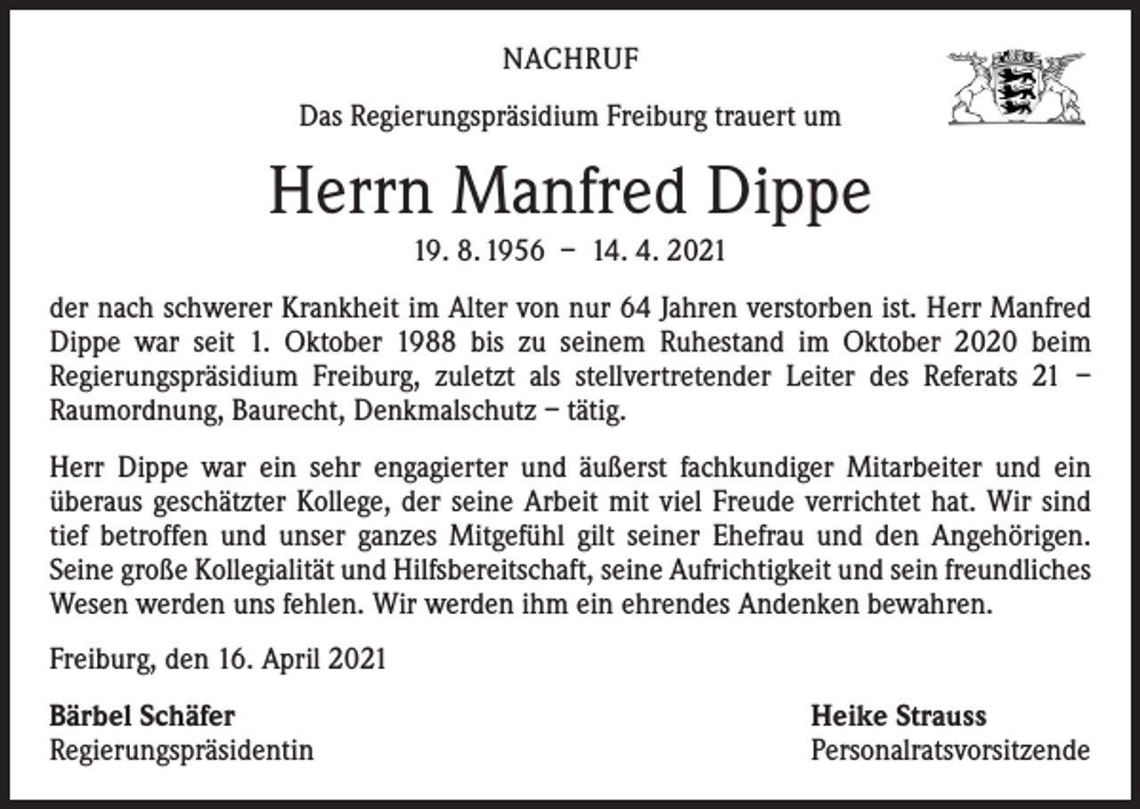 <p>NACHRUF<br />Das Regierungspräsidium Freiburg trauert um</p><p>Herrn Manfred Dippe<br />19. 8. 1956 – 14. 4. 2021<br />der nach schwerer Krankheit im Alter von nur 64 Jahren verstorben ist. Herr Manfred<br />Dippe war seit 1. Oktober 1988 bis zu seinem Ruhestand im Oktober 2020 beim<br />­Regierungspräsidium Freiburg, zuletzt als stellvertretender Leiter des Referats 21 –<br />Raumordnung, Baurecht, Denkmalschutz – tätig.<br />Herr Dippe war ein sehr engagierter und äußerst fachkundiger Mitarbeiter und ein<br />­überaus geschätzter Kollege, der seine Arbeit mit viel Freude verrichtet hat. Wir sind<br />tief betroffen und unser ganzes Mitgefühl gilt seiner Ehefrau und den Angehörigen.<br />­Seine große Kollegialität und Hilfsbereitschaft, seine Aufrichtigkeit und sein freundliches<br />Wesen werden uns fehlen. Wir werden ihm ein ehrendes Andenken bewahren.<br />Freiburg, den 16. April 2021<br />Bärbel Schäfer<br />Regierungspräsidentin</p><p>Heike Strauss<br />Personalratsvorsitzende</p>