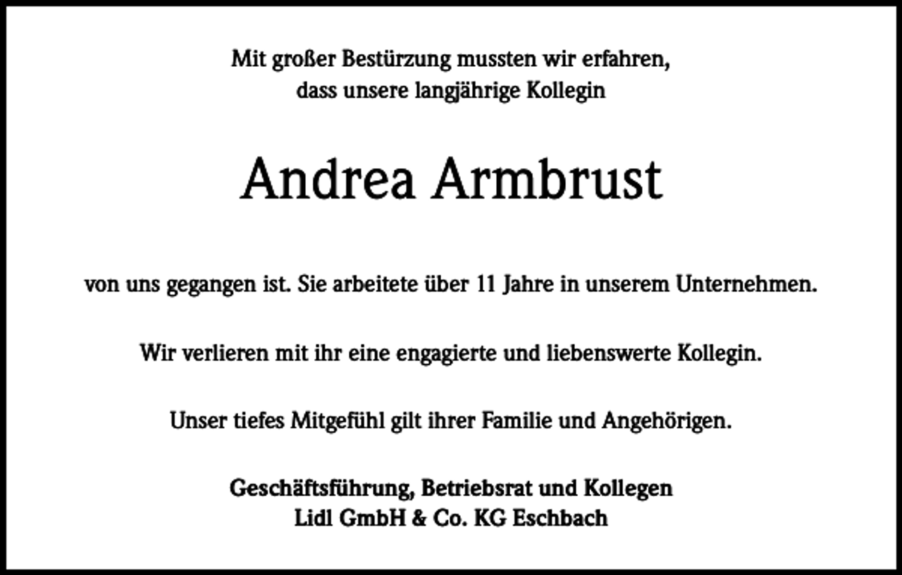<p>Mit großer Bestürzung mussten wir erfahren,<br />dass unsere langjährige Kollegin</p><p>Andrea Armbrust<br />von uns gegangen ist. Sie arbeitete über 11 Jahre in unserem Unternehmen.<br />Wir verlieren mit ihr eine engagierte und liebenswerte Kollegin.<br />Unser tiefes Mitgefühl gilt ihrer Familie und Angehörigen.<br />Geschäftsführung, Betriebsrat und Kollegen<br />Lidl GmbH &amp; Co. KG Eschbach</p>