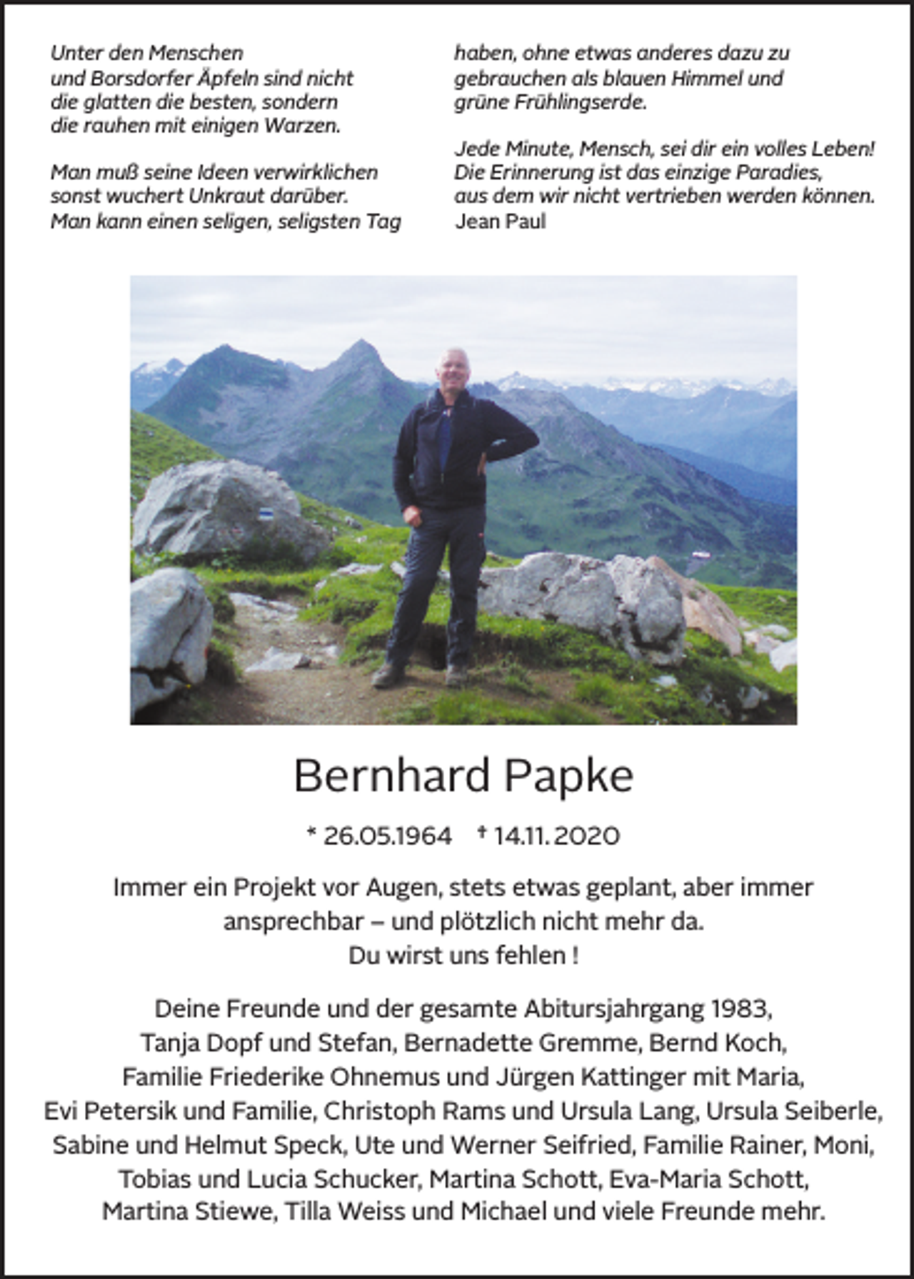 <p>Unter den Menschen<br />und Borsdorfer Äpfeln sind nicht<br />die glatten die besten, sondern<br />die rauhen mit einigen Warzen.<br />Man muß seine Ideen verwirklichen<br />sonst wuchert Unkraut darüber.<br />Man kann einen seligen, seligsten Tag</p><p>haben, ohne etwas anderes dazu zu<br />gebrauchen als blauen Himmel und<br />grüne Frühlingserde.<br />Jede Minute, Mensch, sei dir ein volles Leben!<br />Die Erinnerung ist das einzige Paradies,<br />aus dem wir nicht vertrieben werden können.<br />Jean Paul</p><p>Bernhard Papke<br />* 26.05.1964</p><p>† 14.11. 2020</p><p>Immer ein Projekt vor Augen, stets etwas geplant, aber immer<br />ansprechbar – und plötzlich nicht mehr da.<br />Du wirst uns fehlen !<br />Deine Freunde und der gesamte Abitursjahrgang 1983,<br />Tanja Dopf und Stefan, Bernadette Gremme, Bernd Koch,<br />Familie Friederike Ohnemus und Jürgen Kattinger mit Maria,<br />Evi Petersik und Familie, Christoph Rams und Ursula Lang, Ursula Seiberle,<br />Sabine und Helmut Speck, Ute und Werner Seifried, Familie Rainer, Moni,<br />Tobias und Lucia Schucker, Martina Schott, Eva-Maria Schott,<br />Martina Stiewe, Tilla Weiss und Michael und viele Freunde mehr.</p>