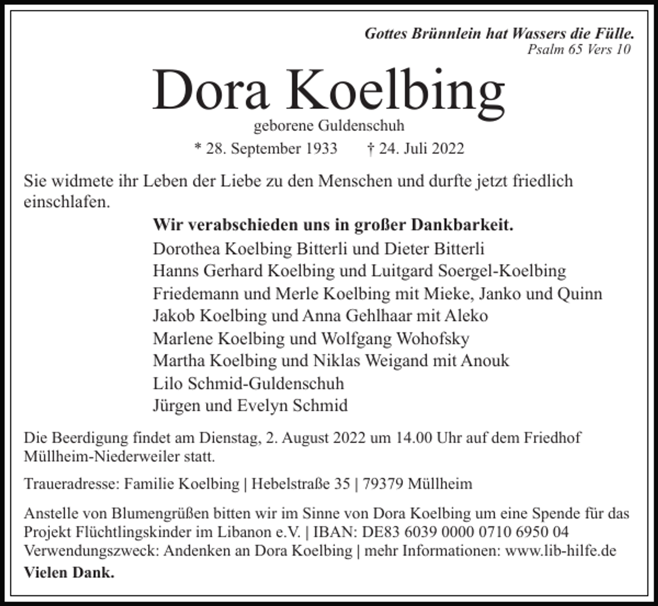 <p>Gottes Brünnlein hat Wassers die Fülle.</p><p>Dora Koelbing</p><p>Psalm 65 Vers 10</p><p>geborene Guldenschuh<br />* 28. September 1933<br />† 24. Juli 2022</p><p>Sie widmete ihr Leben der Liebe zu den Menschen und durfte jetzt friedlich<br />einschlafen.<br />Wir verabschieden uns in großer Dankbarkeit.<br />Dorothea Koelbing Bitterli und Dieter Bitterli<br />Hanns Gerhard Koelbing und Luitgard Soergel-Koelbing<br />Friedemann und Merle Koelbing mit Mieke, Janko und Quinn<br />Jakob Koelbing und Anna Gehlhaar mit Aleko<br />Marlene Koelbing und Wolfgang Wohofsky<br />Martha Koelbing und Niklas Weigand mit Anouk<br />Lilo Schmid-Guldenschuh<br />Jürgen und Evelyn Schmid<br />Die Beerdigung findet am Dienstag, 2. August 2022 um 14.00 Uhr auf dem Friedhof<br />Müllheim-Niederweiler statt.<br />Traueradresse: Familie Koelbing | Hebelstraße 35 | 79379 Müllheim<br />Anstelle von Blumengrüßen bitten wir im Sinne von Dora Koelbing um eine Spende für das<br />Projekt Flüchtlingskinder im Libanon e.V. | IBAN: DE83 6039 000710 6954<br />Verwendungszweck: Andenken an Dora Koelbing | mehr Informationen: www.lib-hilfe.de<br />Vielen Dank.</p>