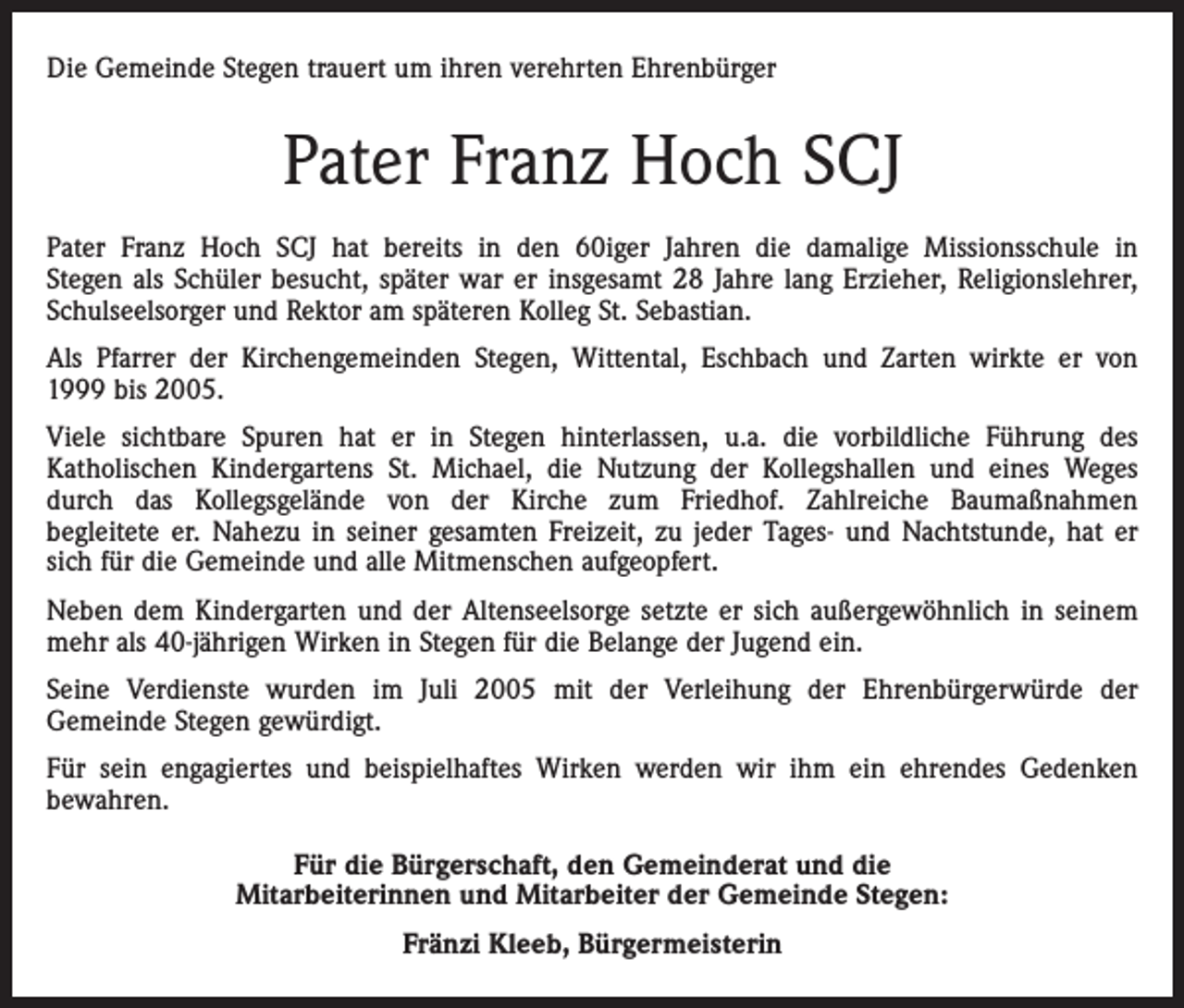 <p>Die Gemeinde Stegen trauert um ihren verehrten Ehrenbürger</p><p>Pater Franz Hoch SCJ<br />Pater Franz Hoch SCJ hat bereits in den 60iger Jahren die damalige Missionsschule in<br />Stegen als Schüler besucht, später war er insgesamt 28 Jahre lang Erzieher, Religionslehrer,<br />Schulseelsorger und Rektor am späteren Kolleg St. Sebastian.<br />Als Pfarrer der Kirchengemeinden Stegen, Wittental, Eschbach und Zarten wirkte er von<br />1999 bis 2005.<br />Viele sichtbare Spuren hat er in Stegen hinterlassen, u.a. die vorbildliche Führung des<br />Katholischen Kindergartens St. Michael, die Nutzung der Kollegshallen und eines Weges<br />durch das Kollegsgelände von der Kirche zum Friedhof. Zahlreiche Baumaßnahmen<br />begleitete er. Nahezu in seiner gesamten Freizeit, zu jeder Tages- und Nachtstunde, hat er<br />sich für die Gemeinde und alle Mitmenschen aufgeopfert.<br />Neben dem Kindergarten und der Altenseelsorge setzte er sich außergewöhnlich in seinem<br />mehr als 40-jährigen Wirken in Stegen für die Belange der Jugend ein.<br />Seine Verdienste wurden im Juli 2005 mit der Verleihung der Ehrenbürgerwürde der<br />Gemeinde Stegen gewürdigt.<br />Für sein engagiertes und beispielhaftes Wirken werden wir ihm ein ehrendes Gedenken<br />bewahren.<br />Für die Bürgerschaft, den Gemeinderat und die<br />Mitarbeiterinnen und Mitarbeiter der Gemeinde Stegen:<br />Fränzi Kleeb, Bürgermeisterin</p>