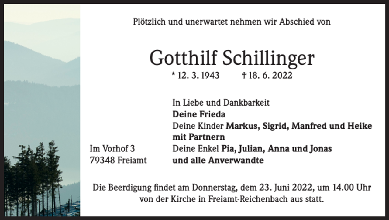 <p>Plötzlich und unerwartet nehmen wir Abschied von</p><p>Gotthilf Schillinger<br />* 12. 3. 1943</p><p>Im Vorhof 3<br />79348 Freiamt</p><p>† 18. 6. 2022</p><p>In Liebe und Dankbarkeit<br />Deine Frieda<br />Deine Kinder Markus, Sigrid, Manfred und Heike<br />mit Partnern<br />Deine Enkel Pia, Julian, Anna und Jonas<br />und alle Anverwandte</p><p>Die Beerdigung findet am Donnerstag, dem 23. Juni 2022, um 14.00 Uhr<br />von der Kirche in Freiamt-Reichenbach aus statt.</p>