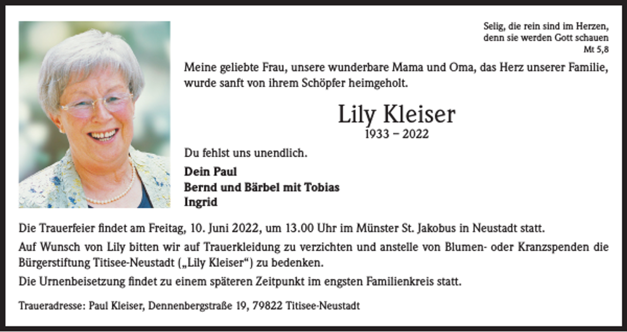 <p>Selig, die rein sind im Herzen,<br />denn sie werden Gott schauen<br />Mt 5,8</p><p>Meine geliebte Frau, unsere wunderbare Mama und Oma, das Herz unserer Familie,<br />wurde sanft von ihrem Schöpfer heimgeholt.</p><p>Lily Kleiser<br />1933 – 2022</p><p>Du fehlst uns unendlich.<br />Dein Paul<br />Bernd und Bärbel mit Tobias<br />Ingrid<br />Die Trauerfeier findet am Freitag, 10. Juni 2022, um 13.00 Uhr im Münster St. Jakobus in Neustadt statt.<br />Auf Wunsch von Lily bitten wir auf Trauerkleidung zu verzichten und anstelle von Blumen- oder Kranzspenden die<br />Bürgerstiftung Titisee-Neustadt („Lily Kleiser“) zu bedenken.<br />Die Urnenbeisetzung findet zu einem späteren Zeitpunkt im engsten Familienkreis statt.<br />Traueradresse: Paul Kleiser, Dennenbergstraße 19, 79822 Titisee-Neustadt</p>