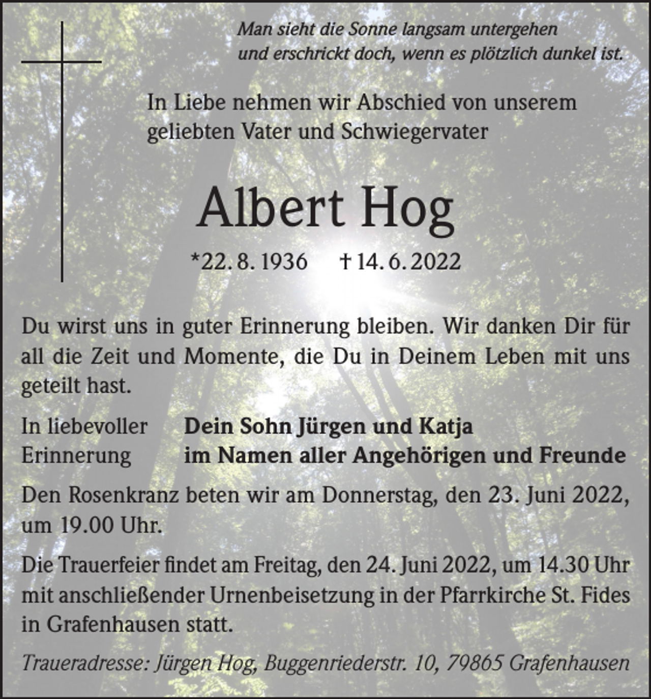 <p>Man sieht die Sonne langsam untergehen<br />und erschrickt doch, wenn es plötzlich dunkel ist.</p><p>In Liebe nehmen wir Abschied von unserem<br />geliebten Vater und Schwiegervater</p><p>Albert Hog<br />*22. 8. 1936</p><p>† 14. 6. 2022</p><p>Du wirst uns in guter Erinnerung bleiben. Wir danken Dir für<br />all die Zeit und Momente, die Du in Deinem Leben mit uns<br />geteilt hast.<br />In liebevoller<br />Erinnerung</p><p>Dein Sohn Jürgen und Katja<br />im Namen aller Angehörigen und Freunde</p><p>Den Rosenkranz beten wir am Donnerstag, den 23. Juni 2022,<br />um 19.00 Uhr.<br />Die Trauerfeier findet am Freitag, den 24. Juni 2022, um 14.30 Uhr<br />mit anschließender Urnenbeisetzung in der Pfarrkirche St. Fides<br />in Grafenhausen statt.<br />Traueradresse: Jürgen Hog, Buggenriederstr. 10, 79865 Grafenhausen</p>